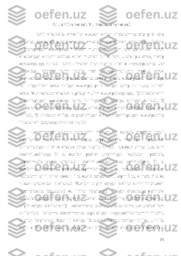 2.1.Tartib shkalasi. Munosabatlar shkalasi.
                Tartib   shkalasida   simvollar   xususan   sonlar   ob`ektlarning   teng   yoki   teng
emasligi,   ekvivalent   yoki   ekvivalent   emasligini   aks   ettirishi   bilan   birga   ularning
o`lchanayotgan   xususiyatga   nisbatan   munosabatini   ham   tartibga   soladi.   Tartib
shkalasidagi   sonlarni   tartibga   solish   mumkin   bo`lsa   ham,   u   absolyut   emas,   nisbiy
xarakterga   ega   bo`ladi.   Tartib   o`rnatish   bilan   bog`liq   o`lchov   operatsiyalarida   ular
o`rtasidagi   farqning   hajmi   haqida   hech   qanday   ma`lumot   mavjud   emas.
Munosabatlar   shkalasini   loyihalashtirishda   avvalgi   shkala   xususiyatlari   bilan   birga
hali   o`rganilishi   kerak   bo`lgan   xususiyat   yo`q   bo`lgan   tabiiy   nol   nuqta   bo`lishi
kerak. Munosabatlar shkalasi quyidagi muhim xususiyatlarga ega; 1)Ob`ektlar sinfi
o`rganilayotgan   xususiyatga   ko`ra   bo`lingan   va   tartibga   solingan   bo`ladi;   2)
ob`ektlar sinfi o`rtasidagi teng farqlar, ular belgilangan sonlar o`rtasidagi farqka teng
bo`ladi;   3)   ob`ektlar   sinfiga   tenglashtirilgan   sonlar   o`rganilayotgan   xususiyatning
ifodalanishi darajasiga proportsionaldir. 
Eksperimental   tadqiqot   natijalarini   ma`lum   bir   statistik   metodlar   orqali
tavsiflanishi   mumkin.   Har   bir   holatda   qaysi   statistik   metoddan   foydalanish
qo`llaniladigan   o`lchov   shkalasi   tipiga   bog`liq   bo`ladi.   Tasavvur   qiling:   juda   ko`p
tekshiriluvchilarga   20   ta   vazifani   yechish   topshirilgan.   Natijalar   ―yechdik,
―yechmadik   tarzida   ajratiladi.   Tekshiriluvchidan   faqat   ayrimlarigina   20   ta
vazifaning   hammasini   yechishsa,   ayrimlari   esa   1   ta   ham   yecha   olmaydilar.
Natijalarni   tahlil   qilish   avvalo   1   ta   vazifa   echganlarni,   keyin   2   ta,   so`ngra   3   ta   va
hokazo   ajratishdan   boshlanadi.   Vazifani   to`g`ri   echgan   kishilar   sonini   bildiruvchi
hajm   chastota   deb   ataladi   va   f   bilan   belgilanadi.   Olingan   chastotalar   yig`indisi
dastlabki   natijalarni   taqsimlanishini   tashkil   etadi.   (bizning   misolimizda   vazifani
to`g`ri echgan kishilar soni). Eksperimental tadqiqotlarda tanlanma tushunchasi ham
qo`llaniladi.  Tanlanma   eksperimentda   qayd   etilgan   o`zgaruvchilar   hajmini   bildirib,
N   bilan   belgilanadi.  Agar   10   kishiga   15   tadan   topshiriq   berilgan   bo`lsa,   u   holda
Nq10   x   15   q   150   bo`ladi.   Quyidagi   misol   bilan   tanishib   chiqaylik.   Bir   xil   yoshda
21 