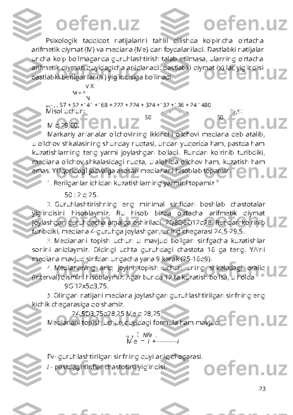 Psixologik   tadqiqot   natijalarini   tahlil   qilishda   ko'pincha   o'rtacha
arifmetik qiymat (M) va mediana (Me) dan foydalaniladi. Dastlabki natijalar
uncha ko'p bo'lmaganda guruhlashtirish talab etilmasa, ularning o'rtacha
arifmetik qiymati quyidagicha aniqlanadi: dastlabki qiymat (x) lar yig'indisi
dastlabki berilganlar (N) yig'indisiga bo'linadi.
V  X
M = ^
N
A/r - , , 57 + 52 +141 +168 + 222 + 224 + 324 +132 +136 + 24 1480
Misol uchun:  ---------------------------------------------------------------- = ------- = 29,60
50 50
M q 29,60.
Markaziy   an'analar   o'lchovining   ikkinchi   o'lchovi   mediana   deb   atalib,
u o'lchov shkalasining shunday nuqtasi, undan yuqorida ham, pastda ham
kuzatishlarning   teng   yarmi   joylashgan   bo'ladi.   Bundan   ko'rinib   turibdiki,
mediana o'lchov shkalasidagi nuqta, u alohida o'lchov ham, kuzatish ham
emas. YUqoridagi jadvalga asosan medianani hisoblab topamiz:
1. Berilganlar ichidan kuzatishlarning yarmini topamiz  N
50 : 2 q 25.
2. Guruhlashtirishning   eng   minimal   sinfidan   boshlab   chastotalar
yig'indisini   hisoblaymiz.   Bu   hisob   bizda   o'rtacha   arifmetik   qiymat
joylashgan guruhgacha amalga oshiriladi. 2Q8Q6Q12q28. Bundan ko'rinib
turibdiki, mediana 4-guruhga joylashgan, uning chegarasi 24,5-29,5.
3. Medianani   topish   uchun   u   mavjud   bo'lgan   sinfgacha   kuzatishlar
sonini   aniqlaymiz.   Oldingi   uchta   guruhdagi   chastota   16   ga   teng.   YA'ni
mediana mavjud sinfdan ungacha yana 9 kerak (25-16q9).
4. Mediananing   aniq   joyini   topish   uchun   uning   shkaladagi   oraliq
(interval) qismini hisoblaymiz. Agar bunda 12 ta kuzatish bo'lsa, u holda
9G'12x5q3,75.
5. Olingan natijani mediana joylashgan guruhlashtirilgan sinfning eng
kichik chegarasiga qo'shamiz.
24,5Q3,75q28,25 Me q 28,25.
Medianani topish uchun quyidagi formula ham mavjud:
u   y   I   NFe   .
M e   =   l   + - -------- i
Fv- guruhlashtirilgan sinfning quyi aniq chegarasi.
l  - pastdagi sinflar chastotasi yig'indisi.
23 