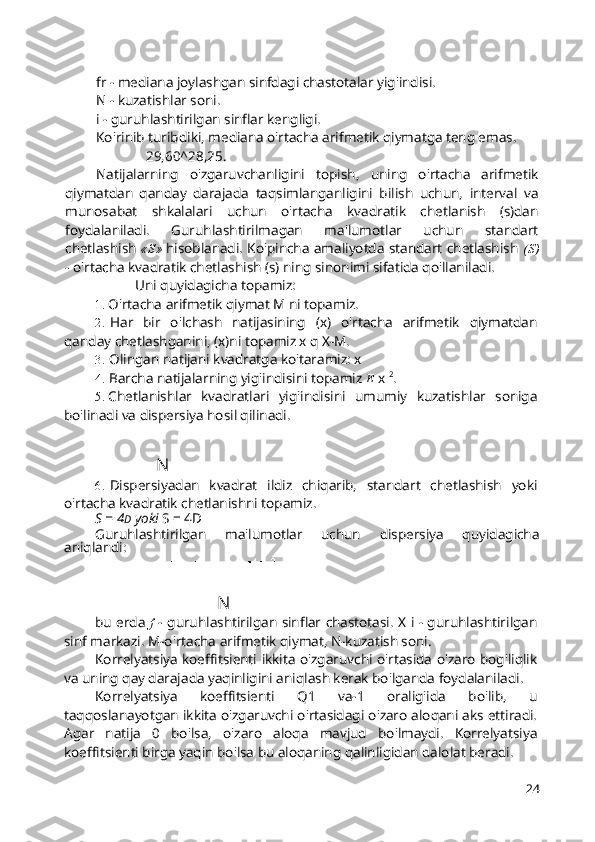 fr - mediana joylashgan sinfdagi chastotalar yig'indisi.
N - kuzatishlar soni.
i - guruhlashtirilgan sinflar kengligi.
Ko'rinib turibdiki, mediana o'rtacha arifmetik qiymatga teng emas.
29,60^28,25.
Natijalarning   o'zgaruvchanligini   topish,   uning   o'rtacha   arifmetik
qiymatdan   qanday   darajada   taqsimlanganligini   bilish   uchun,   interval   va
munosabat   shkalalari   uchun   o'rtacha   kvadratik   chetlanish   (s)dan
foydalaniladi.   Guruhlashtirilmagan   ma'lumotlar   uchun   standart
chetlashish   «S»   hisoblanadi. Ko'pincha amaliyotda standart chetlashish   (S)
- o'rtacha kvadratik chetlashish (s) ning sinonimi sifatida qo'llaniladi.
Uni quyidagicha topamiz:
1. O'rtacha arifmetik qiymat M ni topamiz.
2. Har   bir   o'lchash   natijasining   (x)   o'rtacha   arifmetik   qiymatdan
qanday chetlashganini, (x)ni topamiz x q X-M.
3. Olingan natijani kvadratga ko'taramiz: x
4. Barcha natijalarning yig'indisini topamiz  E  x  2
.
5. Chetlanishlar   kvadratlari   yig'indisini   umumiy   kuzatishlar   soniga
bo'linadi va dispersiya hosil qilinadi.
N
6. Dispersiyadan   kvadrat   ildiz   chiqarib,   standart   chetlashish   yoki
o'rtacha kvadratik chetlanishni topamiz.
S = 4 D  yoki  S = 4D
Guruhlashtirilgan   ma'lumotlar   uchun   dispersiya   quyidagicha
aniqlandi:
N
bu erda   f   - guruhlashtirilgan sinflar chastotasi. X i - guruhlashtirilgan
sinf markazi. M-o'rtacha arifmetik qiymat, N-kuzatish soni.
Korrelyatsiya koeffitsienti ikkita o'zgaruvchi o'rtasida o'zaro bog'liqlik
va uning qay darajada yaqinligini aniqlash kerak bo'lganda foydalaniladi.
Korrelyatsiya   koeffitsienti   Q1   va-1   oralig'ida   bo'lib,   u
taqqoslanayotgan ikkita o'zgaruvchi o'rtasidagi o'zaro aloqani aks ettiradi.
Agar   natija   0   bo'lsa,   o'zaro   aloqa   mavjud   bo'lmaydi.   Korrelyatsiya
koeffitsienti birga yaqin bo'lsa bu aloqaning qalinligidan dalolat beradi.
24 