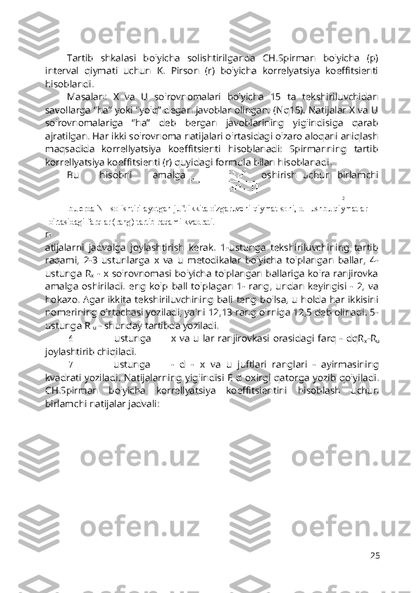 2
bu erda N - solishtirilayotgan juft ikkita o'zgaruvchi qiymat soni, d - ushbu qiymatlar 
o'rtasidagi farqlar (rang) tartib raqami kvadrati. Tartib   shkalasi   bo'yicha   solishtirilganda   CH.Spirman   bo'yicha   (p)
interval   qiymati   uchun   K.   Pirson   (r)   bo'yicha   korrelyatsiya   koeffitsienti
hisoblandi.
Masalan:   X   va   U   so'rovnomalari   bo'yicha   15   ta   tekshiriluvchidan
savollarga “ha” yoki “yo'q” degan javoblar olingan. (Nq15). Natijalar X va U
so'rovnomalariga   “ha”   deb   bergan   javoblarining   yig'indisiga   qarab
ajratilgan. Har ikki so'rovnoma natijalari o'rtasidagi o'zaro aloqani aniqlash
maqsadida   korrellyatsiya   koeffitsienti   hisoblanadi:   Spirmanning   tartib
korrellyatsiya koeffitsienti (r) quyidagi formula bilan hisoblanadi.
Bu   hisobni   amalga oshirish   uchun   birlamchi
n
atijalarni   jadvalga   joylashtirish   kerak.   1-ustunga   tekshiriluvchining   tartib
raqami,   2-3   ustunlarga   x   va   u   metodikalar   bo'yicha   to'plangan   ballar,   4-
ustunga R
x   - x so'rovnomasi bo'yicha to'plangan ballariga ko'ra ranjirovka
amalga   oshiriladi.  eng  ko'p   ball   to'plagan  1-  rang,  undan   keyingisi   -  2,  va
hokazo. Agar ikkita tekshiriluvchining bali teng bo'lsa, u holda har ikkisini
nomerining o'rtachasi yoziladi, ya'ni 12,13-rang o'rniga 12,5 deb olinadi. 5-
ustunga R 
u  - shunday tartibda yoziladi.
6- ustunga x va  u lar  ranjirovkasi  orasidagi  farq  -  dqR
x -R
u
joylashtirib chiqiladi.
7- ustunga -   d   -   x   va   u   juftlari   ranglari   -   ayirmasining
kvadrati yoziladi. Natijalarning yig'indisi E d oxirgi qatorga yozib qo'yiladi.
CH.Spirman   bo'yicha   korrellyatsiya   koeffitsientini   hisoblash   uchun
birlamchi natijalar jadvali:
25 