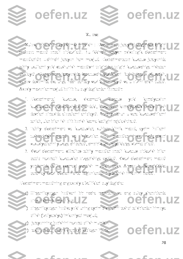 Xulosa
Xulosa   qilib   shuni   aytishimiz   mumkin   :   Eksperiment   jarayoni   to`g`ridan-to`g`ri
muloqot   metodi   orqali   o`tkaziladi.   Bu   ikkinchi   jarayon   psixologik   eksperiment
metodlaridir.   Uchinchi   jarayon   ham   mavjud.   Eksperimentator   kuzatuv   jarayonida
tabiiy   usullarni   yoki   «tushunish   metodi»ni   to`g`ridan-to`g`ri   kuzatuvchiga   nisbatan
qo`llaydi.   Eksperiment   jarayonida   kuzatuvchi   vazifalarni   faol   bajaradi.   Kuzatish,
so`rov   davomida   esa   unga   hech   qanday   vazifa   berilmaydi   va   u   o`zini   erkin   tutadi.
Asosiy mezonlar mavjud bo`lib bu quyidagilardan iboratdir:
1. Eksperimental   kuzatuv,   sistematik   kuzatuv   yoki   korrelyatsion
kuzatuv.Ularning   xususiyati   shundaki,   kuzatuvchi   korrelyatsion   asosiy   o`tish
davrlari   o`rtasida   aloqalarni   aniqlaydi.   Buning   uchun   u   sara   kuzatuvchilarni
tanlab, ular bilan ish olib borish ketma-ketligini rejalashtiradi.
2. Tabiiy   eksperiment   va   kuzatuvlar,   suhbat,   klinik   metod,   ayrim   hollarni
tushuntirish   metodi   va   hokazolar.   Bu   metodlar   inson   xulq-atvori
xususiyatlarini yuzaga chiqaradi, empirik umumiyliklarga xizmat qiladi.
3. Kvazi-eksperiment.   «Oraliq»   tabiiy   metodlar   orqali   kuzatuv   o`tkazish   bilan
qattiq   nazoratli   kuzatuvlar   o`zgarishiga   aytiladi.   Kvazi-eksperiment   metodi
yordamida   to`liq   sxemani   yaratish   mumkin   emas.   Ammo   bu   kamchilikka
qaramay kvazi-eksperimental regionlardan foydalanish imkonini beradi.
Eksperiment metodining eng asosiy afzalliklari quyidagicha: 
e) O`rganilayotgan   hodisani   bir   necha   marotaba   va   eng   qulay   sharoitlarda
o`rganish imkoniyati bor; 
f) o`rganilayotgan hodisa yoki uning ayrim qismlarini tashqi ta`sirlardan himoya
qilish (izolyatsiya) imkoniyati mavjud; 
g)  jarayonning borishini nazorat qilish mumkin. 
h)  tadqiqot natijalarini sharoitni saqlagan holda, 
28 