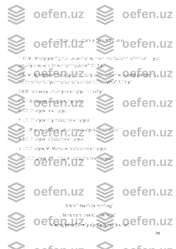 FOYDALANILGAN ADABIYOTLAR:
1   Sh . M .   Mirziyoyev   “ Qonun   ustuvorligi   va   inson   manfaatlarini   ta ’ minlash   –   yurt
taraqqiyoti   va   xalq   farovonligining   garovi ” 2016- yil
2 Sh.M. Mirziyoyev “Tanqidiy tahlil, qat'iy tartib-intizom  va shaxsiy javobgarlik –
har bir rahbar faoliyatining kundalik qoidasi bo'lishi kerak” 2017-yil
3 A.V. Petrovskiy Umumiy psixologiya. T. 1992 yil.
4 N.P. Anikeyeva Jamoada ruhiy muhit. T. 
5 E.G. G'oziyev Psixologiya. T. 
6  E . G .  G ' oziyev   Oliy   maktab   psixologiyasi .  T. 
7 L.P. Xoxlova Talabalar uchun psixodogiyadan topshiriqlar. T
8  E . G .  G ' oziyev   Tafakkur   psixologiyasi .  T. 
9 E.G.G'oziyev, M. Mamatov Talabalar psixologiyasi. T. 
10  E . G . G ' oziyev .  B . E .  O ' tanov   Hamkorlik   psixologiyasi . 
Sharof Rashidov nomidagi
Samarqand davlat universiteti
Psixologiya va ijtimoiy-siyosiy fanlar fakulteti
29 