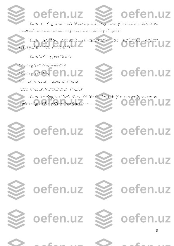 Kurs   ishining   predmeti:   Mavzuga   oid   ilmiy-nazariy   manbalar   ,   darslik   va
o’quv qo’llanmalar hamda ilmiy maqolalarni tahliliy o’rganish 
Kurs   ishining   maqsad i:   Psixogeometrik   test   yordamida   xarakter
xususiyatlarini  batafsil o’rganish 
Kurs ishining vazifalari:
Psixologik o lchov metodlariʻ
Psixologik o lchov  
ʻ
Nomlash shkalasi.Intervallar shkalasi
Tartib  shkalasi.Munosabatlar   shkalasi
Kurs   ishining   tuzilishi.   Kurs   ishi   kirish,   2ta   bob   (4ta   paragraf),   xulosa   va
foydalanilgan adabiyotlar ro yxatidan iborat.	
ʻ
3 