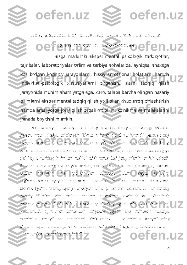 I.BOB.PSIXOLOGIK O LCHOV HAQIDA UMUMIY TUSHUNCHAʻ
1.1PSIXOLOGIK O‘LCHOV METODLARI.
                  Bizga   ma’lumki   eksperimental   psixologik   tadqiqotlar,
tajribalar,   laboratoriyalar  ta’lim  va   tarbiya   sohalarida,   ayniqsa,   shaxsga
xos   bo’lgan   kognitiv   jarayonlarni,   hissiy   emotsional   holatlarni   hamda
individual-psixologik   xususiyatlarni   o’rganish,   ularni   tadqiq   qilish
jarayonida muhim ahamiyatga ega. Zero, talaba barcha olingan nazariy
bilimlarni eksperimental tadqiq  qilish  yo’li bilan  chuqurroq  o’zlashtirish
hamda  amaliyotga  joriy qilish  orqali o’z bilim,  ko’nikma  va  malakalarini
yanada boyitishi mumkin.
Metodologiya   –   uslibiyot   deb   ilmiy   tadqiqot   tamoyillari   tizimiga   aytiladi.
Aynan,   metodologiya   to‘plangan   faktlar   bilimning   real   va   ishonchli   asosiga   qay
darajada   xizmat   qilishi   mumkinligini   aniqlaydi.   Mazmuni   bilan   bog‘liq   bo‘lmay,
balki   bilimlarni   tashkil   etish   borasidagi   jar   Rasmiy   nuqtai   nazardan,   metodologiya
real   hayot   haqidagi   bilimlarni   tashkil   etish   borasidagi   jarayonlar   bilan   ish   ko‘radi.
Shuning uchun  «metodologiya» termini, odatda,  tadqiq etilgan  protsedura, texnika,
usullar   majmuini   va   ma‘lumotlar   to‘plash,   ularni   qayta   ishlashni
anglatadi.Metodologiyani   mohiyatan   tushunish   tadqiqot   predmeti   doirasidagi
evristik   (ya‘ni,   izlanayotgan)   funksiyani   amalga   oshirish   asoslanadi.   Har   qanday
nazariy   bilimlar   tizimi   nafaqat   predmet   doirasidagi   tasvirlash   va   tushuntirish
mazmuniga   ega   bo‘ladi,   balki,   bir   vaqtning   o‘zida   yangi   bilimlar   izlanishida   qurol
hisoblanadi.   QPredmet   doirasidagi   ob‘yektiv   hayotni   aks   ettiruvchi   nazariya
qanchalik   tamoyil   va   qonunlarni   shakllantirsa   u   shunchalik   voqye‘likning
o‘rganilmagan   qirralariga   kirish   usullarini   ko‘rsatadi.   Gegelning   ta‘kidlashicha:   -
“Har qanday fan amaliy mantiqdir”.
4 