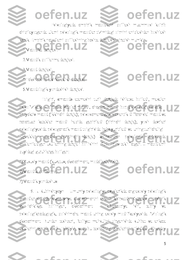               Psixologiyada   empirik   metodlarni   qo`llash   muammosi   ko`rib
chiqilayotganda  ularni   psixologik  metodlar   tizimidagi  o`rnini  aniqlashdan  boshlash
kerak. Empirik netodlarni qo`llashning beshta darajasini ajratish mumkin. 
   1.Metodika darajasi.
   2.Metodik qo`llanma darajasi.
   3.Metod darajasi.
   4.Tekshirishni tashkil qilish darajasi.
   5.Metodologik yondashish darajasi. 
                  To`g`ri,   «metod»   atamasini   turli   darajada   ishlatsa   bo`ladi,   masalan
psixofizikada   –   o`rtacha   xatolar   metodi,   chegara   metodi   bor:   psixodiagnostikada   –
proyektiv metod (ikkinchi daraja); psixosemantikada semantik differensial metod va
repertuar   kataklar   metodi   haqida   gapiriladi   (birinchi   daraja);   yosh   davrlari
psixologiyasida psixogenetik metod to`g`risida bahs yuritiladi va uning turlichaligi -
Egizaklar   metodida   (to`rtinchi   daraja)   ko`rsatilgan   psixologik   tadqiqotda
qo`llaniladigan usullarning darajali bo`lishini  G.D.Pir`ov taklif etgan. U metodlarni
quyidagi guruhlarga bo`lgan: 
1)Xususiy metod (kuzatuv, eksperiment, modellashtirish); 
2)Metodik qo`llanma; 
3)Metodik yondashuv.
          S. L. Rubinshtyeyn ―Umumiy psixologiya asoslarikda eng asosiy psixologik
metodlar   sifatida   kuzatuv   va   eksperimentni   ajratib   ko`rsatdi.   Kuzatuv   ―tashqik
va―ichkikga   bo`lingan,   eksperiment   –   laboratoriya   ishi,   tabiiy   va
psixologikpedagogik,   qo`shimcha   metod   uning   asosiy   modifikasiyasida   fiziologik
eksperiment.   Bundan   tashqari,   faoliyat   mahsulini   o`rganishda   suhbat   va   anketa
usullarini   ajratib   o`tdi.   Tabiiyki,   vaqt   bu   tasnifning   qirralarini   ta`kidladi.   Shunday
5 