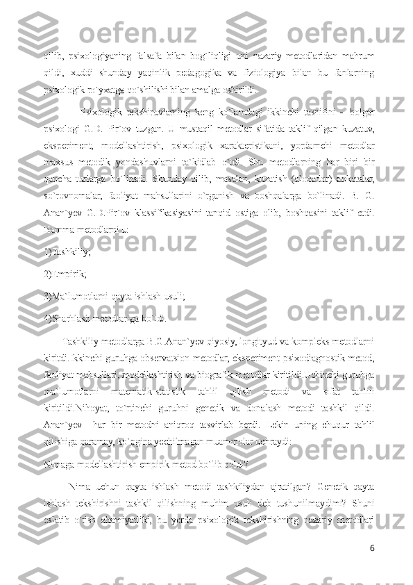 qilib,   psixologiyaning   falsafa   bilan   bog`liqligi   uni   nazariy   metodlaridan   mahrum
qildi,   xuddi   shunday   yaqinlik   pedagogika   va   fiziologiya   bilan   bu   fanlarning
psixologik ro`yxatga qo`shilishi bilan amalga oshirildi.
                Psixologik   tekshiruvlarning   keng   ko`lamdagi   ikkinchi   tasnifini   –   bolgar
psixologi   G.D.   Pir`ov   tuzgan.   U   mustaqil   metodlar   sifatida   taklif   qilgan   kuzatuv,
eksperiment,   modellashtirish,   psixologik   xarakteristikani,   yordamchi   metodlar
maxsus   metodik   yondashuvlarni   ta`kidlab   o`tdi.   Shu   metodlarning   har   biri   bir
qancha   turlarga   bo`linadi.   Shunday   qilib,   masalan,   kuzatish   (aloqador)   anketalar,
so`rovnomalar,   faoliyat   mahsullarini   o`rganish   va   boshqalarga   bo`linadi.   B.   G.
Anan`yev   G.D.Pir`ov   klassifikasiyasini   tanqid   ostiga   olib,   boshqasini   taklif   etdi.
Hamma metodlarni u: 
1)Tashkiliy; 
2)Empirik; 
3)Ma`lumotlarni qayta ishlash usuli; 
4)Sharhlash metodlariga bo`ldi. 
       Tashkiliy metodlarga B.G.Anan`yev qiyosiy, longityud va kompleks metodlarni
kiritdi.Ikkinchi guruhga observatsion metodlar, eksperiment psixodiagnostik metod,
faoliyat mahsullari, modellashtirish va biografik metodlar kiritildi.Uchinchi guruhga
ma`lumotlarni   matematik-statistik   tahlil   qilish   metodi   va   sifat   tahlili
kiritildi.Nihoyat,   to`rtinchi   guruhni   genetik   va   donalash   metodi   tashkil   qildi.
Anan`yev     har   bir   metodni   aniqroq   tasvirlab   berdi.   Lekin   uning   chuqur   tahlil
qilishiga qaramay, ko`pgina yechilmagan muammolar uchraydi:
Nimaga modellashtirish empirik metod bo`lib qoldi? 
Nima   uchun   qayta   ishlash   metodi   tashkiliydan   ajratilgan?   Genetik   qayta
ishlash   tekshirishni   tashkil   qilishning   muhim   usuli   deb   tushunilmaydimi?   Shuni
eslatib   o`tish   ahamiyatliki,   bu   yerda   psixologik   tekshirishning   nazariy   metodlari
6 