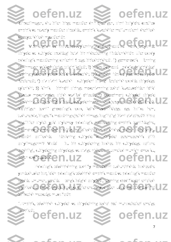 ko`rsatilmagan,   shu   bilan   birga   metodlar   sinfi   ajratilgan,   o`rni   bo`yicha   «oraliq»
empirik va nazariy metodlar o`rtasida, empirik kuzatishlar ma`lumotlarni  sharhlash
va qayta ishlash metodlaridir.
M.S. Rogovin va T.B. Zapevskiylarning fikricha, metod bu – idrok jarayonida
ob`yekt   va   sub`yekt   orasidagi   ba`zi   bir   nisbatlarning   ifodalanishidir.   Ular   asosiy
psixologik  metodlarning  sonlarini   6  taga  birlashtirishadi.   1)  germenevtik  –  fanning
bo`linmagan yakka holatiga to`g`ri keladi; 2) biografik metod – psixika to`g`risidagi
fanning yakka ob`yektiv idrokini ko`rsatish; 3) kuzatish – idrok o`yekti va sub`yekti
farqlanadi;  4)  o`z-o`zini kuzatish – sub`yektni oldingi  farqlanish asosida ob`yektga
aylanishi;   5)   klinik   –   birinchi   o`ringa   mexanizmning   tashqi   kuzatuvchidan   ichki
kuzatuv   mexanizmiga   o`tish   vazifasi   chiqadi;   6)   eksperiment   sub`yekti   ob`yekt
idrokining faol qarshiligi sifatida, sub`yektning roli idrok jarayonida hisobga olinadi.
Keltirilgan   tasnif   gneseologik   asos,   kelishmovchiliklarga   ega   bo`lsa   ham,
tushunarsiz, biografik metodning ajralishi nimaga bog`liqligi bizni qiziqtiradi? Biroq
mualliflar   o`ylab   yoki   o`ylamay   psixologik   metodlarning   empirik   tasnifidagina,
Germenevning metodlari hisobiga modellashtirishni qo`shishga majbur bo`ldilar. Bu
metodni   qo`llashda   ―idrokning   sub`yekt   va   ob`yekti   qaramaqarshik   qilib
qo`yilmaganmi?   Model   –   bu   bir   sub`yektning   boshqa   bir   sub`yektga   oqilona
qarshiligi, sub`yektning ob`yektga va o`ziga nisbatan muomalasi  mumkin emas-ku,
degan savol tug`iladi. 
                  Psixologik   tekshirishning   tasnifiy   metodlarini   tushuntirishda   boshqacha
yondashuvlar bor, lekin psixologik tekshirish empirik metod va psixologik metodlar
orasida   umuman,   amalda   ―tengk   belgisi   qo`yiladi,   ularning   spesifikasini   aniqlash
qiyinlashadi. Psixologiyada boshqa fanlar analogiyasi bilan uchta metodlar tasnifini
ko`rsatish maqsadga muvofiqdir: 
1.Empirik,   tekshirish   sub`yekti   va   ob`yektining   tashqi   real   munosabatlari   amalga
oshiriladi; 
7 