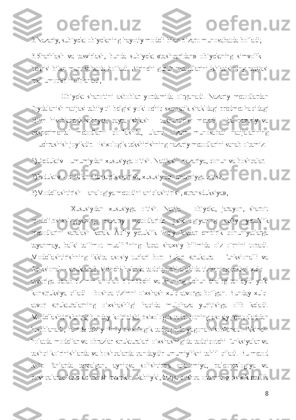 2.Nazariy, sub`yekt ob`yektning hayotiy modeli bilan o`zaro munosabatda bo`ladi; 
3.Sharhlash   va   tasvirlash,   bunda   sub`yekt   «tashqaridan»   ob`yektning   simvolik   –
belgisi  bilan munosabatda bo`ladi. Birinchi  guruh metodlarini  ishlatishning natijasi
ma`lumotlar hisoblanadi,
                  Ob`yekt   sharoitini   asboblar   yordamida   o`rganadi.   Nazariy   metodlardan
foydalanish natijasi tabiiy til belgisi yoki ochiq sxematik shakldagi predmet haqidagi
bilim   hisoblanadi.Nihoyat,   qayta   ishlash   –   tushuntirish   metodi   –   bu   nazariy   va
eksperimental   metodlarni   qo`llashda,   ularni   o`zaro   munosabati   natijalarining
―uchrashish joyikdir.  Psixologik tekshirishning nazariy metodlarini sanab o`tamiz: 
1)Deduktiv – umumiydan xususiyga o`tish. Natijasi – nazariya, qonun va boshqalar. 
2)Induktiv – omillarni umumlashtirish, xususiydan umumiyga o`tish. 
3)Modellashtirish – analogiya metodini aniqlashtirish, «transduksiya», 
                Xususiydan   xususiyga   o`tish.   Natija   –   ob`yekt,   jarayon,   sharoit
modeli.psixologiyaning   nazariy   metodlarida   psixologiyaning   aqliy   yetuklik
metodlarini   saralash   kerak.   Aqliy   yetuklik   ilmiy   faktlar   empirik   qonuniyatlarga
tayanmay,   balki   ta`limot   muallifining   faqat   shaxsiy   bilimida   o`z   o`rnini   topadi.
Modellashtirishning   ikkita   asosiy   turlari   bor:   Bular:   struktura   –   funksionalli   va
funksional – strukturali.Birinchi holatda tadqiqotchi alohida tizimning tashqi xulq –
atvoriga   qarab   tizimni   aniqlab   o`tmoqchi   va   shuning   uchun   analog   tanlaydi   yoki
konstruksiya   qiladi   –   boshqa   tizimni   o`xshash   xulq-atvorga   bo`lgan.   Bunday   xulq-
atvor   strukturalarning   o`xshashligi   haqida   mulohaza   yuritishga   olib   keladi.
Modellashtirishning  bunday  ko`rinishi   psixologik  tadqiqotning  asosiy metodlaridan
hisoblanadi, hamda tabiiy ilmiy psixologik tadqiqotda yagona hisoblanadi. Ikkinchi
holatda modellar va obrazlar strukturalari o`xshashligida tadqiqotchi funksiyalar va
tashqi ko`rinishlarda va boshqalarda qandaydir umumiylikni tahlil qiladi. Bu metod
ko`p   fanlarda   tarqalgan,   ayniqsa   solishtirma   anatomiya,   paleontologiya   va
boshqalarda ko`p uchratish mumkin. Tabiiyki, bizga boshqa odamning psixik reallik
8 