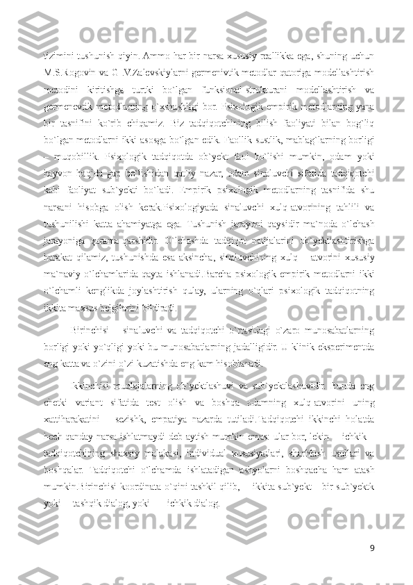 tizimini  tushunish qiyin. Ammo har  bir narsa xususiy reallikka ega, shuning uchun
M.S.Rogovin va G .V.Zalevskiylarni germenivtik metodlar qatoriga modellashtirish
metodini   kiritishga   turtki   bo`lgan   funksional-strukturani   modellashtirish   va
germenevtik   metodlarning   o`xshashligi   bor.   Psixologik   empirik   metodlarning   yana
bir   tasnifini   ko`rib   chiqamiz.   Biz   tadqiqotchining   bilish   faoliyati   bilan   bog`liq
bo`lgan metodlarni ikki asosga bo`lgan edik. Faollik-sustlik, mablag`larning borligi
–   muqobillik.   Psixologik   tadqiqotda   ob`yekt   faol   bo`lishi   mumkin,   odam   yoki
hayvon   haqida   gap   bo`lishidan   qat`iy   nazar,   odam   sinaluvchi   sifatida   tadqiqotchi
kabi   faoliyat   sub`yekti   bo`ladi.   Empirik   psixologik   metodlarning   tasnifida   shu
narsani   hisobga   olish   kerak.Psixologiyada   sinaluvchi   xulq-atvorining   tahlili   va
tushunilishi   katta   ahamiyatga   ega.   Tushunish   jarayoni   qaysidir   ma`noda   o`lchash
jarayoniga   qarama-qarshidir.   O`lchashda   tadqiqot   natijalarini   ob`yektlashtirishga
harakat   qilamiz,   tushunishda   esa   aksincha,   sinaluvchining   xulq   –   atvorini   xususiy
ma`naviy   o`lchamlarida   qayta   ishlanadi.Barcha   psixologik   empirik   metodlarni   ikki
o`lchamli   kenglikda   joylashtirish   qulay,   ularning   o`qlari   psixologik   tadqiqotning
ikkita maxsus belgilarini bildiradi. 
            Birinchisi   –   sinaluvchi   va   tadqiqotchi   o`rtasidagi   o`zaro   munosabatlarning
borligi yoki yo`qligi yoki bu munosabatlarning jadalligidir. U klinik eksperimentda
eng katta va o`zini-o`zi kuzatishda eng kam hisoblanadi.
            Ikkinchisi   muolajalarning   ob`yektlashuvi   va   sub`yektlashuvidir.   Bunda   eng
chetki   variant   sifatida   test   olish   va   boshqa   odamning   xulq-atvorini   uning
xattiharakatini   ―sezishk,   empatiya   nazarda   tutiladi.Tadqiqotchi   ikkinchi   holatda
hech qanday narsa ishlatmaydi deb aytish mumkin emas: ular bor, lekin ―ichkik –
tadqiqotchining   shaxsiy   malakasi,   individual   xususiyatlari,   sharhlash   usullari   va
boshqalar.   Tadqiqotchi   o`lchamda   ishlatadigan   ashyolarni   boshqacha   ham   atash
mumkin.Birinchisi koordinata o`qini tashkil qilib, ―ikkita sub`yekt – bir sub`yektk
yoki ―tashqik dialog, yoki– ―ichkik dialog.
9 