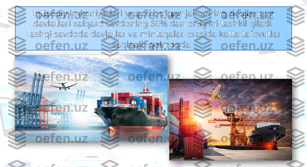 Iqtisodiy imkoniyatlari yuqori bo‘lgan jahonning rivojlangan 
davlatlari xalqaro savdoning 60% dan ortig‘ini tashkil qiladi.
Tashqi savdoda davlatlar va mintaqalar orasida katta tafovutlar 
saqlanib qolmoqda.    