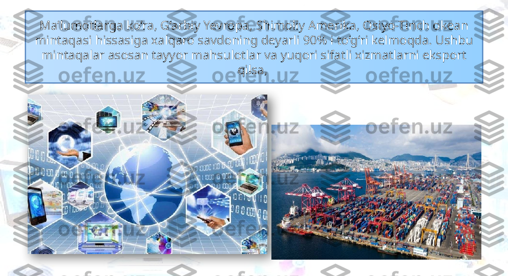 Ma’lumotlarga ko‘ra, G‘arbiy Yevropa, Shimoliy Amerika, Osiyo-Tinch okean 
mintaqasi hissasiga xalqaro savdoning deyarli 90% i to‘g‘ri kelmoqda. Ushbu 
mintaqalar asosan tayyor mahsulotlar va yuqori sifatli xizmatlarni eksport 
qilsa,   