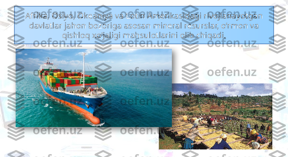 Afrika, Osiyo, Okeaniya va Lotin Amerikasidagi rivojlanayotgan 
davlatlar jahon bozoriga asosan mineral resurslar, o‘rmon va 
qishloq xo‘jaligi mahsulotlarini olib chiqadi.  