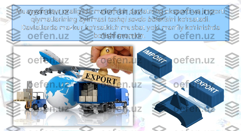 Muayyan davr oralig‘ida ma’lum bir davlatning eksporti va importi 
qiymatlarining ayirmasi  tashqi savdo balansi ni ko‘rsatadi. 
Davlatlarda mazkur ko‘rsatkich musbat yoki manfiy ko‘rinishda 
bo‘lishi mumkin.   