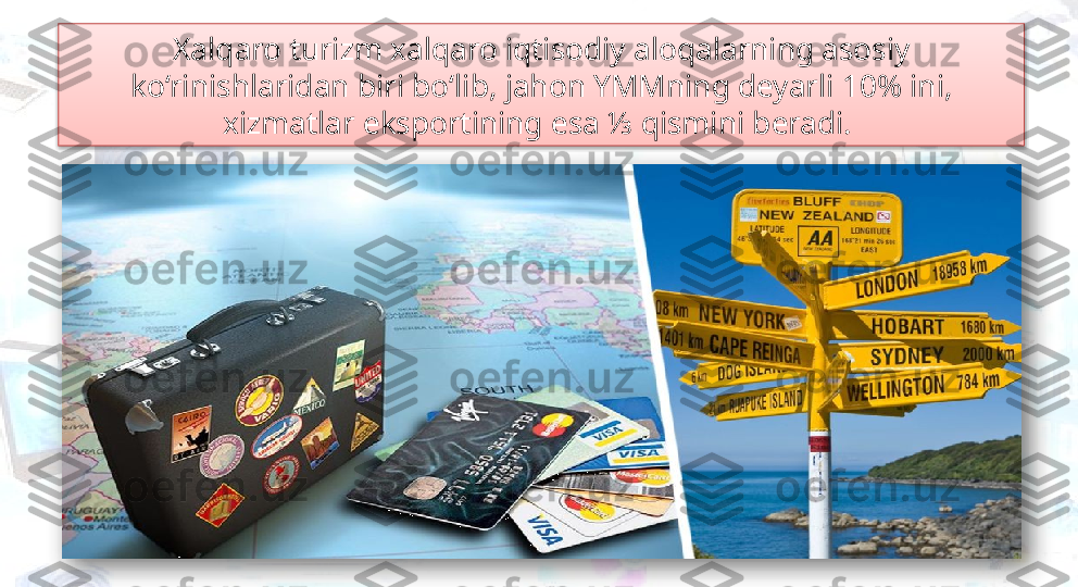 Xalqaro turizm xalqaro iqtisodiy aloqalarning asosiy 
ko‘rinishlaridan biri bo‘lib, jahon YMMning deyarli 10% ini, 
xizmatlar eksportining esa ⅓ qismini beradi.    