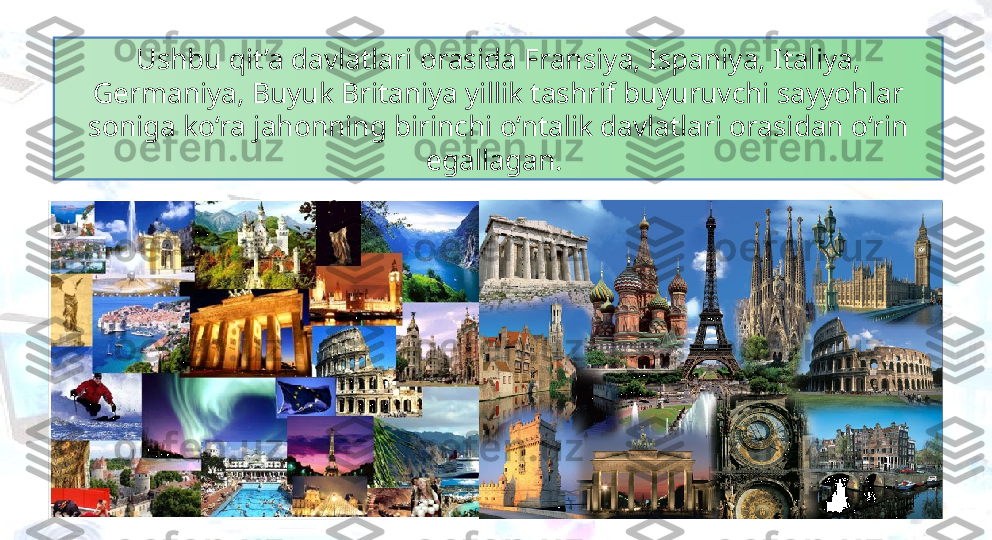 Ushbu qit’a davlatlari orasida Fransiya, Ispaniya, Italiya, 
Germaniya, Buyuk Britaniya yillik tashrif buyuruvchi sayyohlar 
soniga ko‘ra jahonning birinchi o‘ntalik davlatlari orasidan o‘rin 
egallagan.  