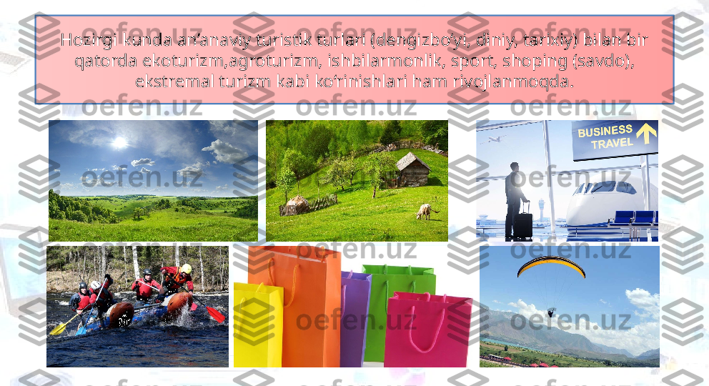 Hozirgi kunda an’anaviy turistik turlari (dengizbo‘yi, diniy, tarixiy) bilan bir 
qatorda ekoturizm,agroturizm, ishbilarmonlik, sport, shoping (savdo), 
ekstremal turizm kabi ko‘rinishlari ham rivojlanmoqda. 