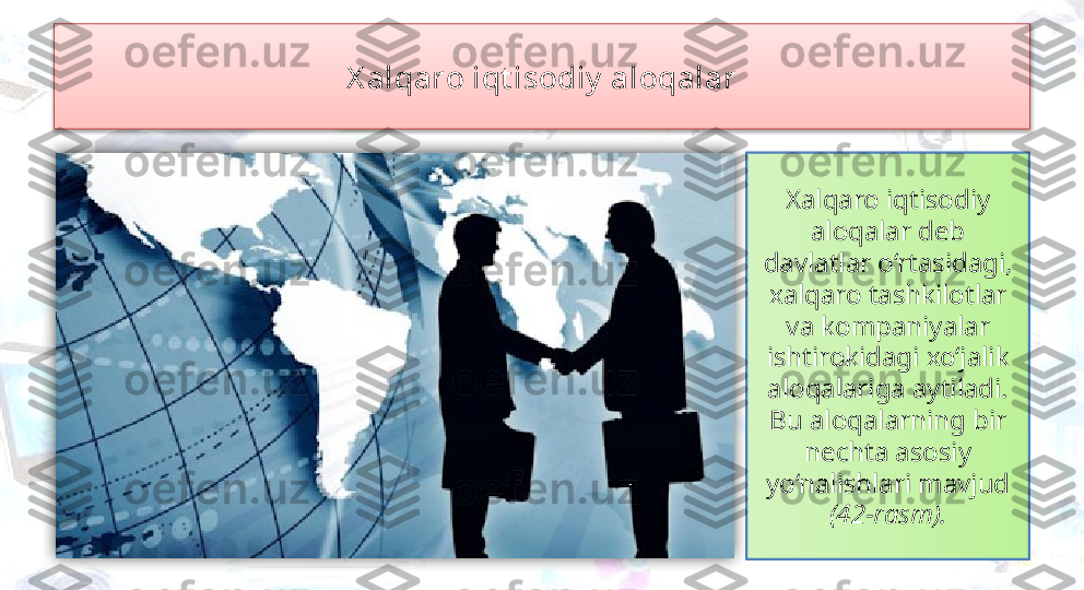 X alqaro iqt isodiy  aloqalar
Xalqaro iqtisodiy 
aloqalar deb 
davlatlar o‘rtasidagi, 
xalqaro tashkilotlar 
va kompaniyalar 
ishtirokidagi xo‘jalik 
aloqalariga aytiladi. 
Bu aloqalarning bir 
nechta asosiy 
yo‘nalishlari mavjud 
(42-rasm).   