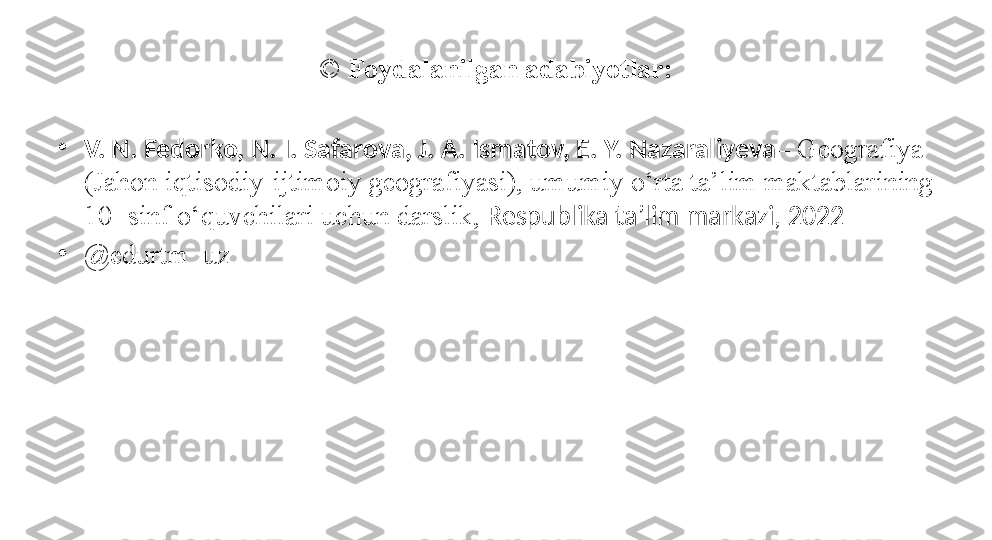 ©  Foydalanilgan adabiyotlar:
•
V. N. Fedorko, N. I. Safarova, J. A. Ismatov, E. Y. Nazaraliyeva – Geografiya 
(Jahon iqtisodiy-ijtimoiy geografiyasi), umumiy o‘rta ta’lim maktablarining 
10- sinf o‘quvchilari uchun darslik,  Respublika ta’lim markazi, 2022
•
@ edurtm_uz 