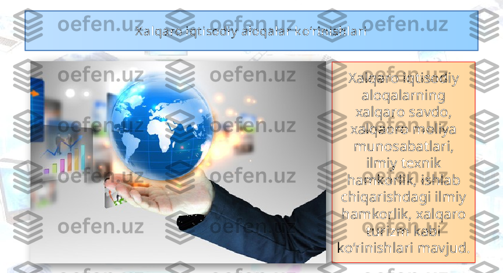 Xalqaro iqtisodiy 
aloqalarning 
xalqaro savdo, 
xalqaoro moliya 
munosabatlari, 
ilmiy texnik 
hamkorlik, ishlab 
chiqarishdagi ilmiy 
hamkorlik, xalqaro 
turizm kabi 
ko‘rinishlari mavjud. X alqaro iqt isodiy  aloqalar k o‘rinishlari   