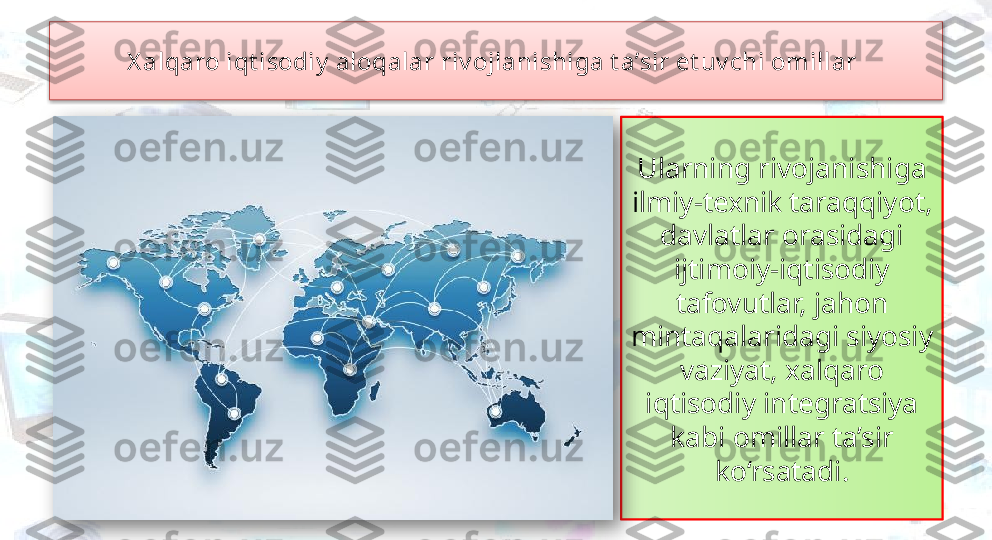 Ularning rivojanishiga 
ilmiy-texnik taraqqiyot, 
davlatlar orasidagi 
ijtimoiy-iqtisodiy 
tafovutlar, jahon 
mintaqalaridagi siyosiy 
vaziyat, xalqaro 
iqtisodiy integratsiya 
kabi omillar ta’sir 
ko‘rsatadi.X alqaro iqt isodiy  aloqalar riv ojlanishiga t a’sir et uv chi omillar    