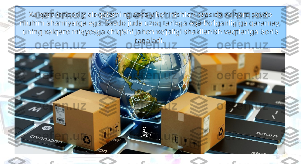 Xalqaro iqtisodiy aloqalarning asosiy ko‘rinishlari orasida xalqaro savdo 
muhim ahamiyatga ega. Savdo juda uzoq tarixga ega bo‘lganligiga qaramay, 
uning xalqaro miqyosga chiqishi jahon xo‘jaligi shakllanish vaqtlariga borib 
taqaladi.  