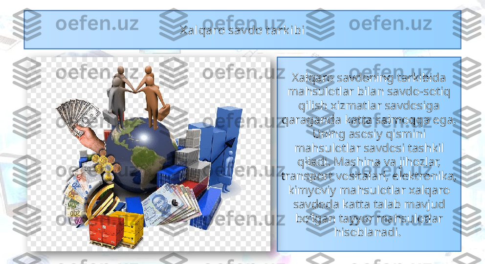 Xalqaro savdoning tarkibida 
mahsulotlar bilan savdo-sotiq 
qilish xizmatlar savdosiga 
qaraganda katta salmoqqa ega. 
Uning asosiy qismini 
mahsulotlar savdosi tashkil 
qiladi. Mashina va jihozlar, 
transport vositalari, elektronika, 
kimyoviy mahsulotlar xalqaro 
savdoda katta talab mavjud 
bo‘lgan tayyor mahsulotlar 
hisoblanadi. X alqaro sav do t ark ibi  