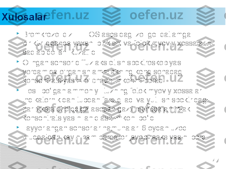 
Bromkrezol qizili TEOS asosidagi zol-gel qatlamga 
biriktirildganda yaxshi birikishi va fotokimyoviy xossalarini 
saqlab qolishi kuzatildi.

Olingan sensor diffuz aks etish spektroskopiyasi 
yordamida o’rganish ammiakning keng sohadagi 
konsentratsiyasini o’lchash imkonini beradi. .

Hosil bo lgan ammoniyli tuzning fotokimyoviy xossalari ʻ
indikatornikidan tubdan farq qiladi va yutilish spektridagi 
har ikkala cho’qqiga asosan gazli muhitda ammiak 
konsentratsiyasini aniqlash imkoni bo ldi. 	
ʻ

Tayyorlangan sensorlar namunalari 6 oydan uzoq 
muddatdan keyin ham barqaror javob reaksiyasini berdi. 
14Xulosalar     