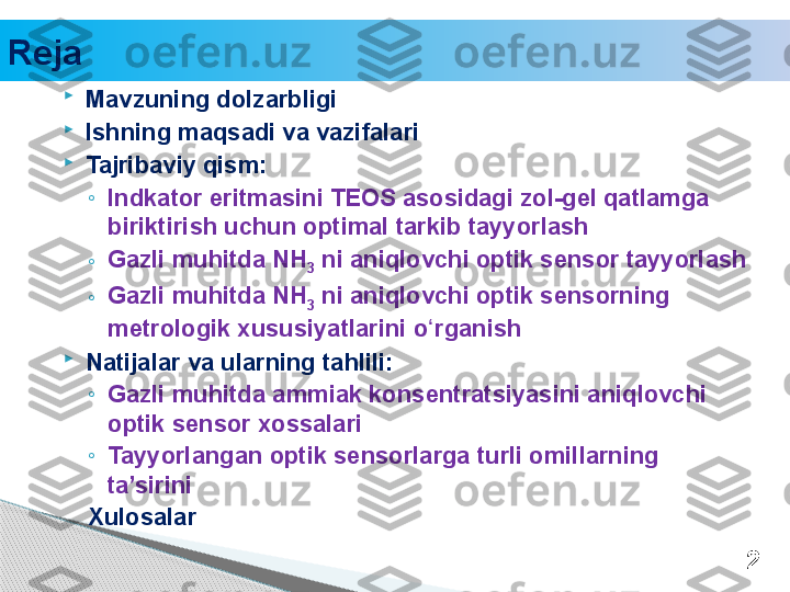 
Mavzuning dolzarbligi

Ishning maqsadi va vazifalari

Tajribaviy qism: 
◦
Indkator eritmasini TEOS asosidagi zol-gel qatlamga 
biriktirish uchun optimal tarkib tayyorlash
◦ Gazli muhitda NH
3  ni aniqlovchi optik sensor tayyorlash
◦ Gazli muhitda NH
3  ni aniqlovchi optik sensorning 
metrologik xususiyatlarini o rganishʻ

Natijalar va ularning tahlili:
◦
Gazli muhitda ammiak konsentratsiyasini aniqlovchi 
optik sensor xossalari
◦
Tayyorlangan optik sensorlarga turli omillarning 
ta’sirini 
Xulosalar
2Reja     