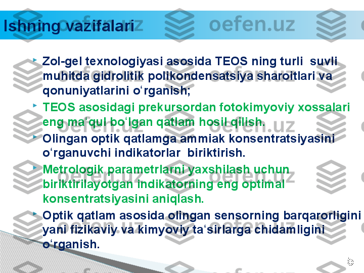 Ishning vazifalari

Zol-gel texnologiyasi asosida TEOS ning turli  suvli 
muhitda gidrolitik polikondensatsiya sharoitlari va 
qonuniyatlarini o rganish;ʻ

TEOS asosidagi prekursordan fotokimyoviy xossalari 
eng ma qul bo lgan qatlam hosil qilish. 	
ʻ ʻ

Olingan optik qatlamga ammiak konsentratsiyasini 
o rganuvchi indikatorlar  biriktirish.  	
ʻ

Metrologik parametrlarni yaxshilash uchun 
biriktirilayotgan indikatorning eng optimal 
konsentratsiyasini aniqlash.  

Optik qatlam asosida olingan sensorning barqarorligini 
yani fizikaviy va kimyoviy ta sirlarga chidamligini 	
ʻ
o rganish. 	
ʻ
5     