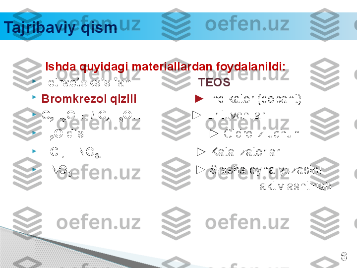 Tajribaviy qism
     Ishda quyidagi materiallardan foydalanildi: 

Tetra etoksisilan                     TEOS

Bromkrezol qizili                  ►  Indikator (dopant)

C
2 H
5 OH,  i -C
4 H
9 OH               ►  Erituvchilar

H
2 O dis                   ► Gidroliz uchun

HCl,   HNO
3 ,                             ► Katalizatorlar

HNO
3                                      ► Shisha oyna yuzasini      
                      aktivlashtirish
6     