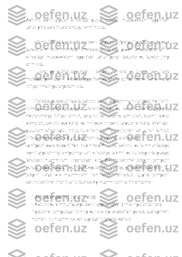 Axborot   texnologiyalari   sohasidagi   yuqori   malakali   mutaxassislarni   tayyorlash
uchun yirik tashabbuslar amalga oshirilmoqda.
- IT ta’limi: O‘zbekistonda axborot texnologiyalari bo‘yicha oliy ta’lim va maxsus
kurslar   soni   ortib   bormoqda.   O‘zbekistonning   eng   yaxshi   universitetlarida   IT
sohasidagi   mutaxassislarni   tayyorlash   uchun   yangi   dasturlar   va   kurslar   joriy
etilmoqda.
-   "IT   Park"   va   kadrlar   tayyorlash:   "Tashkent   IT   Park"   va   boshqa   texnologik
markazlar yoshlarni IT sohasida tayyorlash va amaliy tajriba orttirish uchun zarur
bo‘lgan imkoniyatlar yaratmoqda.
      O‘zbekiston Respublikasida axborot texnologiyalarining holati jadal rivojlanib
bormoqda.   Davlatning   raqamli   transformatsiya   va   axborot   texnologiyalarini
rivojlantirishga   bo‘lgan   e'tibori,   keng   polosali   internet   tarmoqlari,   raqamli   davlat
xizmatlari,   axborot   xavfsizligi   va   innovatsion   texnologiyalar   sohasida   erishilgan
yutuqlarni   ta’minlaydi.   Biroq,   bu   sohaning   to‘liq   rivojlanishi   uchun   hali   ko‘plab
infratuzilma va yuridik chora-tadbirlarni kuchaytirish talab etiladi.
Jamiyatni   axborotlashtirish   muammolari   —   bu   axborot   va   kommunikatsiya
texnologiyalarining   jamiyatning   turli   sohalariga   ta'sirini   va   bu   jarayonda   yuzaga
keladigan   muammolarni   o'rganadigan   soha.  Axborotlashtirish   jarayoni   jamiyatni
yanada   ochiq,   samarali   va   integratsiyalashgan   qilishga   yordam   beradi,   lekin   bu
jarayon   o'ziga   xos   muammolarni   ham   keltirib   chiqaradi.   Quyida   jamiyatni
axborotlashtirish bilan bog'liq ba'zi asosiy muammolarni ko'rib chiqamiz:
1.Axborot tengsizlik (Digital Divide):
   Axborot va kommunikatsiya texnologiyalari (AKT) imkoniyatlaridan teng
foydalanish jamiyatdagi  ijtimoiy va iqtisodiy tengsizlikni  yanada kuchaytirishi
mumkin. Bu muammo asosan quyidagi holatlarda seziladi: 