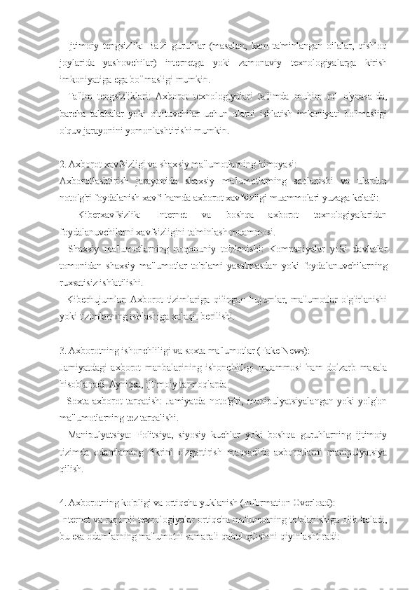 -   Ijtimoiy   tengsizlik:   Ba'zi   guruhlar   (masalan,   kam   ta'minlangan   oilalar,   qishloq
joylarida   yashovchilar)   internetga   yoki   zamonaviy   texnologiyalarga   kirish
imkoniyatiga ega bo'lmasligi mumkin.
-   Ta'lim   tengsizliklari:   Axborot   texnologiyalari   ta'limda   muhim   rol   o'ynasa-da,
barcha   talabalar   yoki   o'qituvchilar   uchun   ularni   ishlatish   imkoniyati   bo'lmasligi
o'quv jarayonini yomonlashtirishi mumkin.
2. Axborot xavfsizligi va shaxsiy ma'lumotlarning himoyasi:
Axborotlashtirish   jarayonida   shaxsiy   ma'lumotlarning   saqlanishi   va   ulardan
noto'g'ri foydalanish xavfi hamda axborot xavfsizligi muammolari yuzaga keladi:
-   Kiberxavfsizlik:   Internet   va   boshqa   axborot   texnologiyalaridan
foydalanuvchilarni xavfsizligini ta'minlash muammosi.
-   Shaxsiy   ma'lumotlarning   noqonuniy   to'planishi:   Kompaniyalar   yoki   davlatlar
tomonidan   shaxsiy   ma'lumotlar   to'plami   yasalmasdan   yoki   foydalanuvchilarning
ruxsatisiz ishlatilishi.
-   Kiberhujumlar:  Axborot   tizimlariga   qilingan   hujumlar,   ma'lumotlar   o'g'irlanishi
yoki tizimlarning ishlashiga xalaqit berilishi.
3. Axborotning ishonchliligi va soxta ma'lumotlar (Fake News):
Jamiyatdagi   axborot   manbalarining   ishonchliligi   muammosi   ham   dolzarb   masala
hisoblanadi. Ayniqsa, ijtimoiy tarmoqlarda:
-   Soxta   axborot   tarqatish:   Jamiyatda   noto'g'ri,   manipulyatsiyalangan   yoki   yolg'on
ma'lumotlarning tez tarqalishi.
-   Manipulyatsiya:   Politsiya,   siyosiy   kuchlar   yoki   boshqa   guruhlarning   ijtimoiy
tizimda   odamlarning   fikrini   o'zgartirish   maqsadida   axborotlarni   manipulyatsiya
qilish.
4. Axborotning ko'pligi va ortiqcha yuklanish (Information Overload):
Internet va raqamli texnologiyalar ortiqcha ma'lumotning to'planishiga olib keladi,
bu esa odamlarning ma'lumotni samarali qabul qilishini qiyinlashtiradi: 