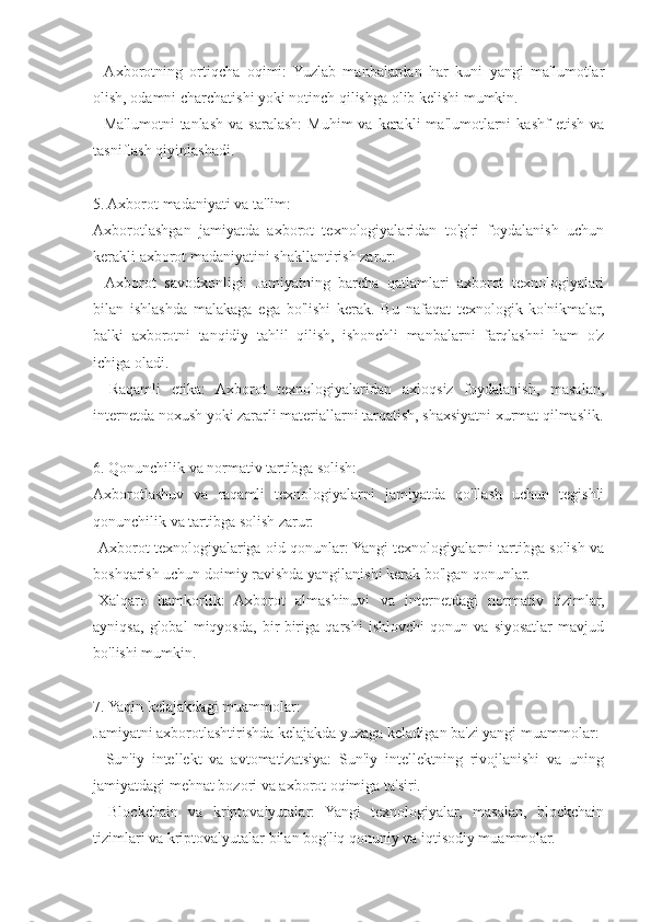 -  Axborotning   ortiqcha   oqimi:   Yuzlab   manbalardan   har   kuni   yangi   ma'lumotlar
olish, odamni charchatishi yoki notinch qilishga olib kelishi mumkin.
-  Ma'lumotni   tanlash   va  saralash:   Muhim  va  kerakli   ma'lumotlarni   kashf   etish  va
tasniflash qiyinlashadi.
5. Axborot madaniyati va ta'lim:
Axborotlashgan   jamiyatda   axborot   texnologiyalaridan   to'g'ri   foydalanish   uchun
kerakli axborot madaniyatini shakllantirish zarur:
-   Axborot   savodxonligi:   Jamiyatning   barcha   qatlamlari   axborot   texnologiyalari
bilan   ishlashda   malakaga   ega   bo'lishi   kerak.   Bu   nafaqat   texnologik   ko'nikmalar,
balki   axborotni   tanqidiy   tahlil   qilish,   ishonchli   manbalarni   farqlashni   ham   o'z
ichiga oladi.
-   Raqamli   etika:   Axborot   texnologiyalaridan   axloqsiz   foydalanish,   masalan,
internetda noxush yoki zararli materiallarni tarqatish, shaxsiyatni xurmat qilmaslik.
6. Qonunchilik va normativ tartibga solish:
Axborotlashuv   va   raqamli   texnologiyalarni   jamiyatda   qo'llash   uchun   tegishli
qonunchilik va tartibga solish zarur:
-Axborot texnologiyalariga oid qonunlar: Yangi texnologiyalarni tartibga solish va
boshqarish uchun doimiy ravishda yangilanishi kerak bo'lgan qonunlar.
-Xalqaro   hamkorlik:   Axborot   almashinuvi   va   internetdagi   normativ   tizimlar,
ayniqsa,   global   miqyosda,   bir-biriga   qarshi   ishlovchi   qonun   va   siyosatlar   mavjud
bo'lishi mumkin.
7. Yaqin kelajakdagi muammolar:
Jamiyatni axborotlashtirishda kelajakda yuzaga keladigan ba'zi yangi muammolar:
-   Sun'iy   intellekt   va   avtomatizatsiya:   Sun'iy   intellektning   rivojlanishi   va   uning
jamiyatdagi mehnat bozori va axborot oqimiga ta'siri.
-   Blockchain   va   kriptovalyutalar:   Yangi   texnologiyalar,   masalan,   blockchain
tizimlari va kriptovalyutalar bilan bog'liq qonuniy va iqtisodiy muammolar. 