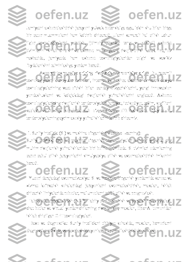 Jamiyatni axborotlashtirish jarayoni yuksak potensialga ega, lekin shu bilan birga
bir   qator   muammolarni   ham   keltirib   chiqaradi.   Ularni   samarali   hal   qilish   uchun
ilg'or   texnologiyalarni   yaratish,   ijtimoiy   jihatdan   teng   va   adolatli   axborot
tizimlarini   ishlab   chiqish   va   axborot   madaniyatini   rivojlantirish   kerak.   Bu,   o'z
navbatida,   jamiyatda   ham   axborot   texnologiyalaridan   to'g'ri   va   xavfsiz
foydalanishni ta'minlashga yordam beradi.
              Axborot   texnologiyalarining   rivojlanish   tendentsiyalari   —   bu   raqamli
texnologiyalar,   kompyuter   tizimlari,   internet   va   boshqa   axborot   kommunikatsiya
texnologiyalarining   vaqt   o‘tishi   bilan   qanday   o‘zgarishlarini,   yangi   innovatsion
yondashuvlarni   va   kelajakdagi   rivojlanish   yo‘nalishlarini   anglatadi.   Axborot
texnologiyalarining rivojlanish tendentsiyalari jamiyat, iqtisodiyot, ta'lim, sog‘liqni
saqlash   va   boshqa   sohalarda   tub   o‘zgarishlarga   olib   kelmoqda.   Quyida   bu
tendentsiyalarning ayrim asosiy yo‘nalishlarini ko‘rib chiqamiz.
 1. Sun'iy intellekt (SI) va mashina o‘rganish (Machine Learning):
Sun'iy   intellekt   (SI)   va   mashina   o‘rganish   texnologiyalari   so‘nggi   yillarda   eng
muhim rivojlanish yo‘nalishlaridan biri bo‘lib qolmoqda. SI tizimlari odamlarning
qaror   qabul   qilish   jarayonlarini   simulyatsiya   qilish   va   avtomatlashtirish   imkonini
beradi.
- Yuqori darajadagi avtomatizatsiya: SI va mashina o‘rganish yordamida sanoat va
xizmat   ko‘rsatish   sohalaridagi   jarayonlarni   avtomatlashtirish,   masalan,   ishlab
chiqarish liniyalarida robotlar, ma'lumotlarni tahlil qilish va prognozlash.
- Tabiiy tilni qayta ishlash (NLP): Tabiiy tilni tushunish va yaratish imkoniyatlari,
chat-botlar   va   virtual   yordamchilarning   rivojlanishi,   masalan,   OpenAI   tomonidan
ishlab chiqilgan GPT texnologiyalari.
-   Davo   va   diagnostika:   Sun'iy   intellektni   tibbiyot   sohasida,   masalan,   bemorlarni
diagnostika qilishda va davolash jarayonlarini optimallashtirishda qo‘llash. 