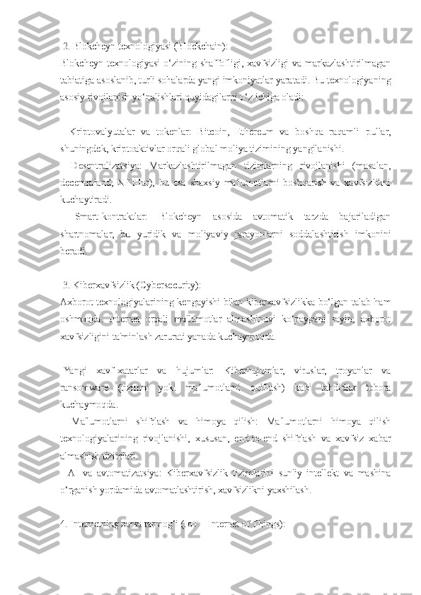  2. Blokcheyn texnologiyasi (Blockchain):
Blokcheyn  texnologiyasi   o‘zining shaffofligi, xavfsizligi   va  markazlashtirilmagan
tabiatiga asoslanib, turli sohalarda yangi imkoniyatlar yaratadi. Bu texnologiyaning
asosiy rivojlanish yo‘nalishlari quyidagilarni o‘z ichiga oladi:
-   Kriptovalyutalar   va   tokenlar:   Bitcoin,   Ethereum   va   boshqa   raqamli   pullar,
shuningdek, kriptoaktivlar orqali global moliya tizimining yangilanishi.
-   Desentralizatsiya:   Markazlashtirilmagan   tizimlarning   rivojlanishi   (masalan,
decentraland,   NFT-lar),   bu   esa   shaxsiy   ma'lumotlarni   boshqarish   va   xavfsizlikni
kuchaytiradi.
-   Smart-kontraktlar:   Blokcheyn   asosida   avtomatik   tarzda   bajariladigan
shartnomalar,   bu   yuridik   va   moliyaviy   jarayonlarni   soddalashtirish   imkonini
beradi.
 3. Kiberxavfsizlik (Cybersecurity):
Axborot texnologiyalarining kengayishi bilan kiberxavfsizlikka bo‘lgan talab ham
oshmoqda.   Internet   orqali   ma'lumotlar   almashinuvi   ko‘paygani   sayin,   axborot
xavfsizligini ta'minlash zarurati yanada kuchaymoqda.
-Yangi   xavf-xatarlar   va   hujumlar:   Kiberhujumlar,   viruslar,   troyanlar   va
ransomware   (tizimni   yoki   ma'lumotlarni   qulflash)   kabi   tahdidlar   tobora
kuchaymoqda.
-   Ma'lumotlarni   shifrlash   va   himoya   qilish:   Ma'lumotlarni   himoya   qilish
texnologiyalarining   rivojlanishi,   xususan,   end-to-end   shifrlash   va   xavfsiz   xabar
almashish tizimlari.
-   AI   va   avtomatizatsiya:   Kiberxavfsizlik   tizimlarini   sun'iy   intellekt   va   mashina
o‘rganish yordamida avtomatlashtirish, xavfsizlikni yaxshilash.
4. Internetning narsa tarmog‘i (IoT – Internet of Things): 