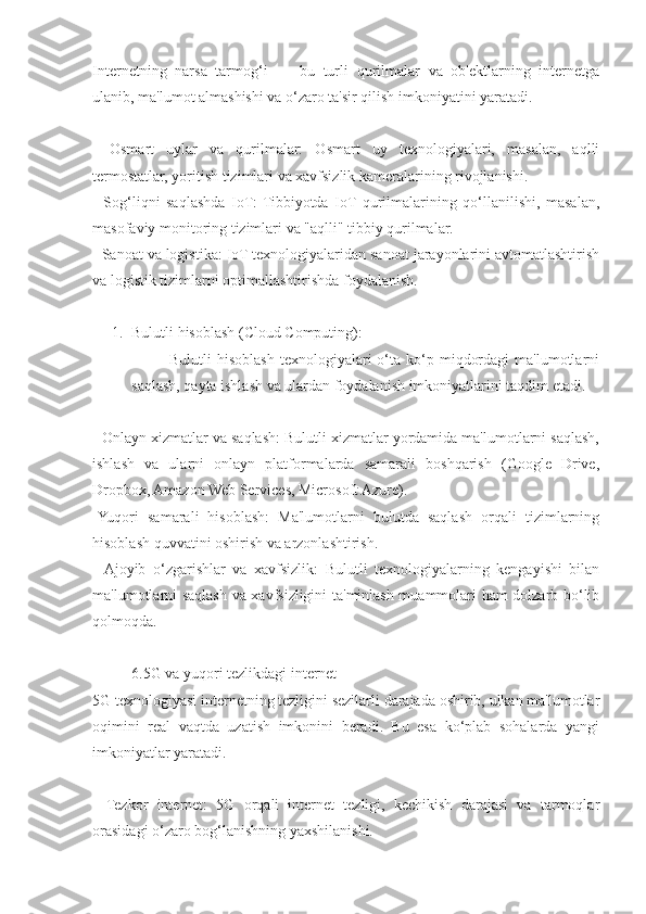 Internetning   narsa   tarmog‘i   —   bu   turli   qurilmalar   va   ob'ektlarning   internetga
ulanib, ma'lumot almashishi va o‘zaro ta'sir qilish imkoniyatini yaratadi.
-   Osmart   uylar   va   qurilmalar:   Osmart   uy   texnologiyalari,   masalan,   aqlli
termostatlar, yoritish tizimlari va xavfsizlik kameralarining rivojlanishi.
-   Sog‘liqni   saqlashda   IoT:   Tibbiyotda   IoT   qurilmalarining   qo‘llanilishi,   masalan,
masofaviy monitoring tizimlari va "aqlli" tibbiy qurilmalar.
- Sanoat va logistika: IoT texnologiyalaridan sanoat jarayonlarini avtomatlashtirish
va logistik tizimlarni optimallashtirishda foydalanish.
1. Bulutli hisoblash (Cloud Computing):
              Bulutli   hisoblash   texnologiyalari   o‘ta  ko‘p  miqdordagi  ma'lumotlarni
saqlash, qayta ishlash va ulardan foydalanish imkoniyatlarini taqdim etadi.
- Onlayn xizmatlar va saqlash: Bulutli xizmatlar yordamida ma'lumotlarni saqlash,
ishlash   va   ularni   onlayn   platformalarda   samarali   boshqarish   (Google   Drive,
Dropbox, Amazon Web Services, Microsoft Azure).
-Yuqori   samarali   hisoblash:   Ma'lumotlarni   bulutda   saqlash   orqali   tizimlarning
hisoblash quvvatini oshirish va arzonlashtirish.
-   Ajoyib   o‘zgarishlar   va   xavfsizlik:   Bulutli   texnologiyalarning   kengayishi   bilan
ma'lumotlarni saqlash va xavfsizligini ta'minlash muammolari ham dolzarb bo‘lib
qolmoqda.
6.5G va yuqori tezlikdagi internet
5G texnologiyasi internetning tezligini sezilarli darajada oshirib, ulkan ma'lumotlar
oqimini   real   vaqtda   uzatish   imkonini   beradi.   Bu   esa   ko‘plab   sohalarda   yangi
imkoniyatlar yaratadi.
-   Tezkor   internet:   5G   orqali   internet   tezligi,   kechikish   darajasi   va   tarmoqlar
orasidagi o‘zaro bog‘lanishning yaxshilanishi. 