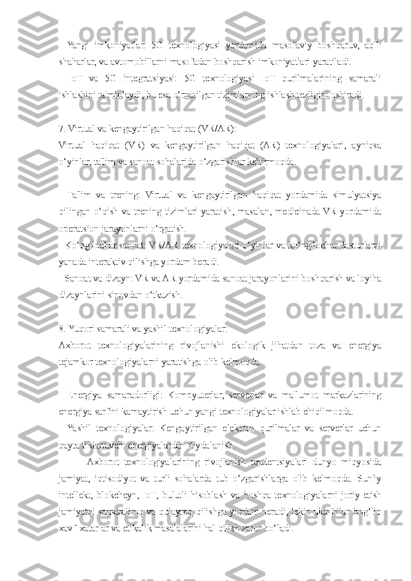 -   Yangi   imkoniyatlar:   5G   texnologiyasi   yordamida   masofaviy   boshqaruv,   aqlli
shaharlar, va avtomobillarni masofadan boshqarish imkoniyatlari yaratiladi.
-   IoT   va   5G   integratsiyasi:   5G   texnologiyasi   IoT   qurilmalarining   samarali
ishlashini ta'minlaydi, bu esa o‘rnatilgan tizimlarning ishlash tezligini oshiradi.
7. Virtual va kengaytirilgan haqiqat (VR/AR):
Virtual   haqiqat   (VR)   va   kengaytirilgan   haqiqat   (AR)   texnologiyalari,   ayniqsa
o‘yinlar, ta'lim va sanoat sohalarida o‘zgarishlar keltirmoqda.
-   Ta'lim   va   trening:   Virtual   va   kengaytirilgan   haqiqat   yordamida   simulyatsiya
qilingan  o‘qish   va  trening  tizimlari   yaratish,   masalan,   medicinada  VR   yordamida
operatsion jarayonlarni o‘rgatish.
- Ko‘ngilochar sanoat: VR/AR texnologiyalari o‘yinlar va ko‘ngilochar dasturlarni
yanada interaktiv qilishga yordam beradi.
- Sanoat va dizayn: VR va AR yordamida sanoat jarayonlarini boshqarish va loyiha
dizaynlarini sinovdan o‘tkazish.
8. Yuqori samarali va yashil texnologiyalar:
Axborot   texnologiyalarining   rivojlanishi   ekologik   jihatdan   toza   va   energiya
tejamkor texnologiyalarni yaratishga olib kelmoqda.
-   Energiya   samaradorligi:   Kompyuterlar,   serverlar   va   ma'lumot   markazlarining
energiya sarfini kamaytirish uchun yangi texnologiyalar ishlab chiqilmoqda.
-   Yashil   texnologiyalar:   Kengaytirilgan   elektron   qurilmalar   va   serverlar   uchun
qayta tiklanuvchi energiyalardan foydalanish.
            Axborot   texnologiyalarining   rivojlanish   tendentsiyalari   dunyo   miqyosida
jamiyat,   iqtisodiyot   va   turli   sohalarda   tub   o‘zgarishlarga   olib   kelmoqda.   Sun'iy
intellekt,   blokcheyn,   IoT,   bulutli   hisoblash   va   boshqa   texnologiyalarni   joriy   etish
jamiyatni samaraliroq va qulayroq qilishga yordam beradi, lekin ular bilan bog‘liq
xavf-xatarlar va etikalik masalalarini hal qilish zarur bo‘ladi.  