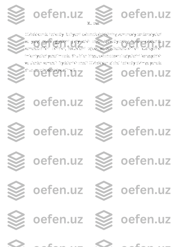 Xulosa
O'zbekistonda iqtisodiy faoliyatni axborotlashtirishning zamonaviy tendentsiyalari
va   yangi   texnologiyalarni   joriy   etish   orqali   iqtisodiyotning   barcha   sohalarida
samaradorlikni   oshirish,   resurslarni   tejash   va   raqobatbardoshlikni   kuchaytirish
imkoniyatlari yaratilmoqda. Shu bilan birga, axborot texnologiyalarini kengaytirish
va ulardan samarali foydalanish orqali O'zbekiston global iqtisodiy tizimga yanada
chuqurroq integratsiya qilinadi. 