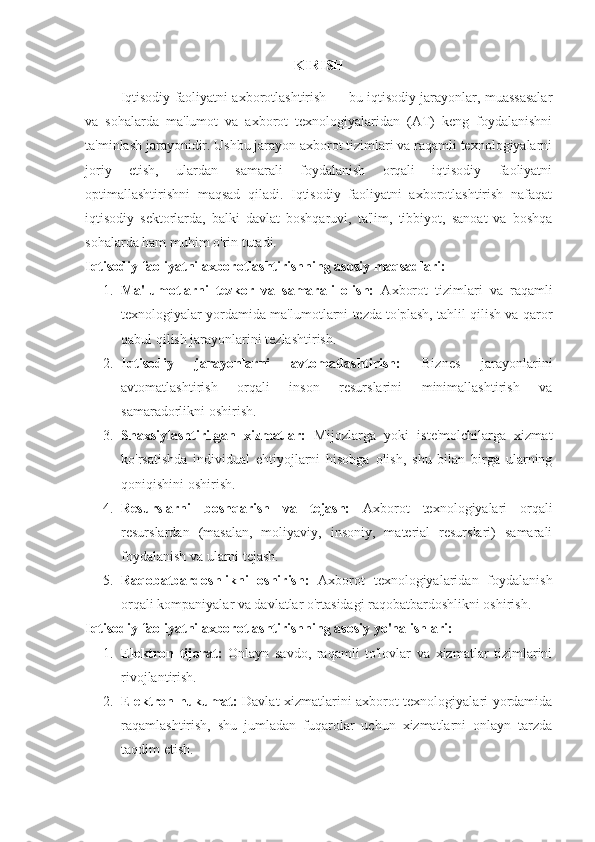 KIRISH
Iqtisodiy faoliyatni axborotlashtirish — bu iqtisodiy jarayonlar, muassasalar
va   sohalarda   ma'lumot   va   axborot   texnologiyalaridan   (AT)   keng   foydalanishni
ta'minlash jarayonidir. Ushbu jarayon axborot tizimlari va raqamli texnologiyalarni
joriy   etish,   ulardan   samarali   foydalanish   orqali   iqtisodiy   faoliyatni
optimallashtirishni   maqsad   qiladi.   Iqtisodiy   faoliyatni   axborotlashtirish   nafaqat
iqtisodiy   sektorlarda,   balki   davlat   boshqaruvi,   ta'lim,   tibbiyot,   sanoat   va   boshqa
sohalarda ham muhim o'rin tutadi.
Iqtisodiy faoliyatni axborotlashtirishning asosiy maqsadlari:
1. Ma'lumotlarni   tezkor   va   samarali   olish:   Axborot   tizimlari   va   raqamli
texnologiyalar yordamida ma'lumotlarni tezda to'plash, tahlil qilish va qaror
qabul qilish jarayonlarini tezlashtirish.
2. Iqtisodiy   jarayonlarni   avtomatlashtirish:   Biznes   jarayonlarini
avtomatlashtirish   orqali   inson   resurslarini   minimallashtirish   va
samaradorlikni oshirish.
3. Shaxsiylashtirilgan   xizmatlar:   Mijozlarga   yoki   iste'molchilarga   xizmat
ko'rsatishda   individual   ehtiyojlarni   hisobga   olish,   shu   bilan   birga   ularning
qoniqishini oshirish.
4. Resurslarni   boshqarish   va   tejash:   Axborot   texnologiyalari   orqali
resurslardan   (masalan,   moliyaviy,   insoniy,   material   resurslari)   samarali
foydalanish va ularni tejash.
5. Raqobatbardoshlikni   oshirish:   Axborot   texnologiyalaridan   foydalanish
orqali kompaniyalar va davlatlar o'rtasidagi raqobatbardoshlikni oshirish.
Iqtisodiy faoliyatni axborotlashtirishning asosiy yo'nalishlari:
1. Elektron   tijorat:   Onlayn   savdo,   raqamli   to'lovlar   va   xizmatlar   tizimlarini
rivojlantirish.
2. Elektron hukumat:   Davlat xizmatlarini axborot texnologiyalari yordamida
raqamlashtirish,   shu   jumladan   fuqarolar   uchun   xizmatlarni   onlayn   tarzda
taqdim etish. 