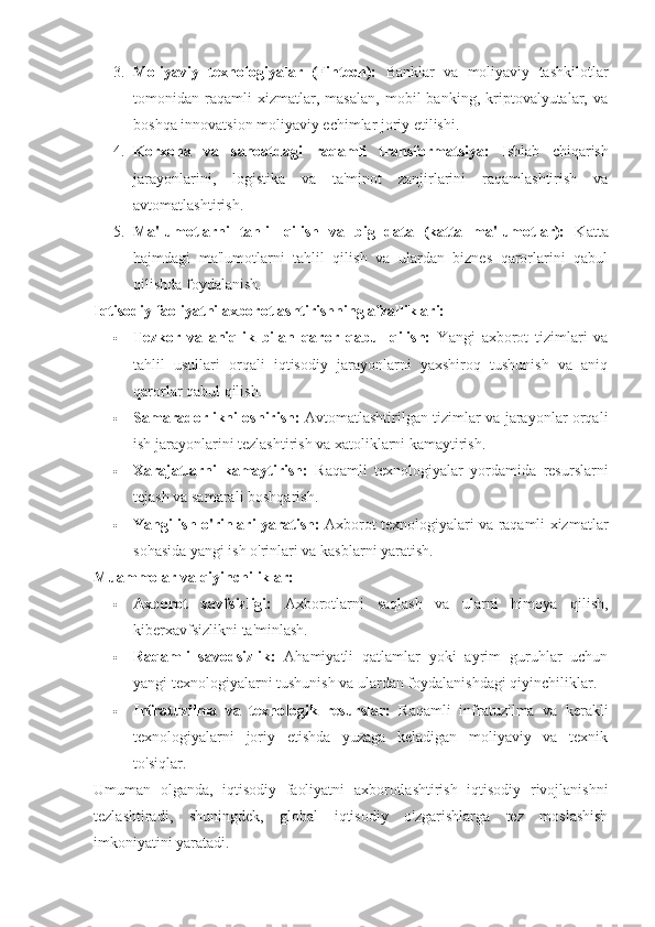 3. Moliyaviy   texnologiyalar   (Fintech):   Banklar   va   moliyaviy   tashkilotlar
tomonidan   raqamli   xizmatlar,   masalan,   mobil   banking,   kriptovalyutalar,   va
boshqa innovatsion moliyaviy echimlar joriy etilishi.
4. Korxona   va   sanoatdagi   raqamli   transformatsiya:   Ishlab   chiqarish
jarayonlarini,   logistika   va   ta'minot   zanjirlarini   raqamlashtirish   va
avtomatlashtirish.
5. Ma'lumotlarni   tahlil   qilish   va   big   data   (katta   ma'lumotlar):   Katta
hajmdagi   ma'lumotlarni   tahlil   qilish   va   ulardan   biznes   qarorlarini   qabul
qilishda foydalanish.
Iqtisodiy faoliyatni axborotlashtirishning afzalliklari:
 Tezkor   va   aniqlik   bilan   qaror   qabul   qilish:   Yangi   axborot   tizimlari   va
tahlil   usullari   orqali   iqtisodiy   jarayonlarni   yaxshiroq   tushunish   va   aniq
qarorlar qabul qilish.
 Samaradorlikni oshirish:   Avtomatlashtirilgan tizimlar va jarayonlar orqali
ish jarayonlarini tezlashtirish va xatoliklarni kamaytirish.
 Xarajatlarni   kamaytirish:   Raqamli   texnologiyalar   yordamida   resurslarni
tejash va samarali boshqarish.
 Yangi ish o'rinlari yaratish:   Axborot texnologiyalari va raqamli xizmatlar
sohasida yangi ish o'rinlari va kasblarni yaratish.
Muammolar va qiyinchiliklar:
 Axborot   xavfsizligi:   Axborotlarni   saqlash   va   ularni   himoya   qilish,
kiberxavfsizlikni ta'minlash.
 Raqamli   savodsizlik:   Ahamiyatli   qatlamlar   yoki   ayrim   guruhlar   uchun
yangi texnologiyalarni tushunish va ulardan foydalanishdagi qiyinchiliklar.
 Infratuzilma   va   texnologik   resurslar:   Raqamli   infratuzilma   va   kerakli
texnologiyalarni   joriy   etishda   yuzaga   keladigan   moliyaviy   va   texnik
to'siqlar.
Umuman   olganda,   iqtisodiy   faoliyatni   axborotlashtirish   iqtisodiy   rivojlanishni
tezlashtiradi,   shuningdek,   global   iqtisodiy   o'zgarishlarga   tez   moslashish
imkoniyatini yaratadi. 