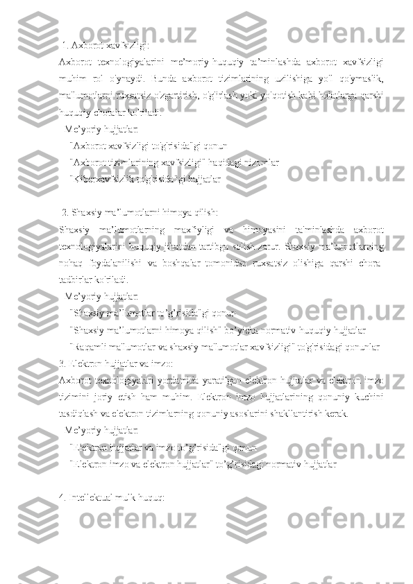  1.  Axborot   xavfsizligi :
Axborot   texnologiyalarini   me ’ moriy - huquqiy   ta ’ minlashda   axborot   xavfsizligi
muhim   rol   o ' ynaydi .   Bunda   axborot   tizimlarining   uzilishiga   yo ' l   qo ' ymaslik ,
ma ' lumotlarni   ruxsatsiz   o ' zgartirish ,  o ' g ' irlash   yoki   yo ' qotish   kabi   holatlarga   qarshi
huquqiy   choralar   ko ' riladi .  
-  Me ’ yoriy   hujjatlar :  
  - " Axborot   xavfsizligi   to ' g ' risida " gi   qonun   
  - " Axborot   tizimlarining   xavfsizligi "  haqidagi   nizomlar   
  - " Kiberxavfsizlik   to ' g ' risida " gi   hujjatlar   
 2.  Shaxsiy   ma ’ lumotlarni   himoya   qilish :
Shaxsiy   ma ’ lumotlarning   maxfiyligi   va   himoyasini   ta ' minlashda   axborot
texnologiyalarini   huquqiy   jihatdan   tartibga   solish   zarur .   Shaxsiy   ma ’ lumotlarning
nohaq   foydalanilishi   va   boshqalar   tomonidan   ruxsatsiz   olishiga   qarshi   chora -
tadbirlar   ko ' riladi .  
-  Me ’ yoriy   hujjatlar :  
  - " Shaxsiy   ma ’ lumotlar   to ’ g ’ risida " gi   qonun   
  - " Shaxsiy   ma ’ lumotlarni   himoya   qilish "  bo ’ yicha   normativ - huquqiy   hujjatlar   
  - " Raqamli   ma ' lumotlar   va   shaxsiy   ma ' lumotlar   xavfsizligi "  to ' g ' risidagi   qonunlar
3.  Elektron   hujjatlar   va   imzo :
Axborot   texnologiyalari   yordamida   yaratilgan   elektron   hujjatlar   va   elektron   imzo
tizimini   joriy   etish   ham   muhim .   Elektron   imzo   hujjatlarining   qonuniy   kuchini
tasdiqlash   va   elektron   tizimlarning   qonuniy   asoslarini   shakllantirish   kerak .  
-  Me ’ yoriy   hujjatlar : 
  - " Elektron   hujjatlar   va   imzo   to ’ g ’ risida " gi   qonun   
   - "Elektron imzo va elektron hujjatlar" to’g’risidagi normativ hujjatlar  
4. Intellektual mulk huquq: 