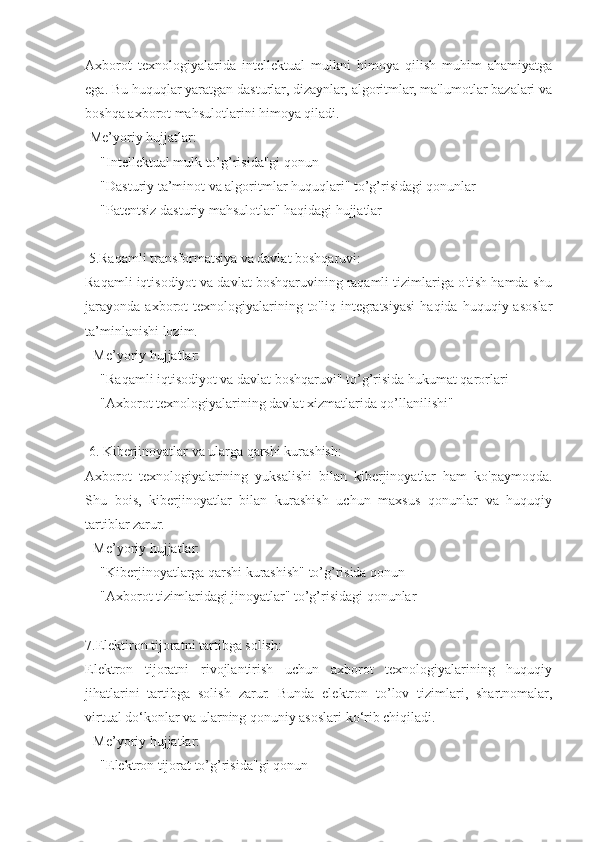 Axborot   texnologiyalarida   intellektual   mulkni   himoya   qilish   muhim   ahamiyatga
ega. Bu huquqlar yaratgan dasturlar, dizaynlar, algoritmlar, ma'lumotlar bazalari va
boshqa axborot mahsulotlarini himoya qiladi.  
-Me’yoriy hujjatlar:  
  - "Intellektual mulk to’g’risida"gi qonun  
  - "Dasturiy ta’minot va algoritmlar huquqlari" to’g’risidagi qonunlar  
  - "Patentsiz dasturiy mahsulotlar" haqidagi hujjatlar  
 5.Raqamli transformatsiya va davlat boshqaruvi:
Raqamli iqtisodiyot va davlat boshqaruvining raqamli tizimlariga o'tish hamda shu
jarayonda   axborot  texnologiyalarining  to'liq  integratsiyasi   haqida  huquqiy  asoslar
ta’minlanishi lozim.  
- Me’yoriy hujjatlar:  
  - "Raqamli iqtisodiyot va davlat boshqaruvi" to’g’risida hukumat qarorlari  
  - "Axborot texnologiyalarining davlat xizmatlarida qo’llanilishi"  
 6. Kiberjinoyatlar va ularga qarshi kurashish:
Axborot   texnologiyalarining   yuksalishi   bilan   kiberjinoyatlar   ham   ko'paymoqda.
Shu   bois,   kiberjinoyatlar   bilan   kurashish   uchun   maxsus   qonunlar   va   huquqiy
tartiblar zarur.  
- Me’yoriy hujjatlar:  
  - "Kiberjinoyatlarga qarshi kurashish" to’g’risida qonun  
  - "Axborot tizimlaridagi jinoyatlar" to’g’risidagi qonunlar  
7.Elektiron tijoratni tartibga solish:
Elektron   tijoratni   rivojlantirish   uchun   axborot   texnologiyalarining   huquqiy
jihatlarini   tartibga   solish   zarur.   Bunda   elektron   to’lov   tizimlari,   shartnomalar,
virtual do‘konlar va ularning qonuniy asoslari ko‘rib chiqiladi.  
- Me’yoriy hujjatlar:  
  - "Elektron tijorat to’g’risida"gi qonun   