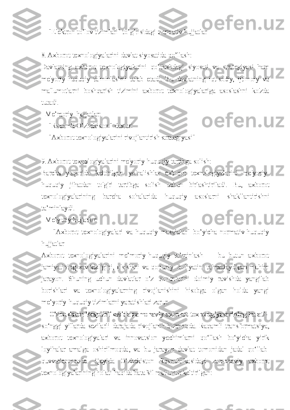   - "Elektron to’lov tizimlari" to’g’risidagi normativ hujjatlar  
8. Axborot texnologiyalarini davlat siyosatida qo’llash:
Davlatning   axborot   texnologiyalarini   qo’llashdagi   siyosati   va   strategiyasi   ham
me'yoriy-huquqiy   ta'minlashni   talab   etadi.   Bu   davlatning   iqtisodiy,   ijtimoiy   va
ma'lumotlarni   boshqarish   tizimini   axborot   texnologiyalariga   asoslashni   ko'zda
tutadi.  
- Me’moriy  hujjatlar:  
  - "Raqamli O’zbekiston" dasturi  
  - "Axborot texnologiyalarini rivojlantirish strategiyasi"  
9. Axborot texnologiyalarini me'yoriy-huquqiy tartibga solish:
Barcha   yuqorida   keltirilgan   yo'nalishlar   axborot   texnologiyalarini   me'yoriy-
huquqiy   jihatdan   to'g'ri   tartibga   solish   uchun   birlashtiriladi.   Bu,   axborot
texnologiyalarining   barcha   sohalarida   huquqiy   asoslarni   shakllantirishni
ta’minlaydi.  
- Me’yoriy hujjatlar:  
    -   "Axborot   texnologiyalari   va   huquqiy   masalalar"   bo’yicha   normativ-huquqiy
hujjatlar  
Axborot   texnologiyalarini   me’moriy-huquqiy   ta’minlash   —   bu   butun   axborot
jamiyatining   xavfsizligini,   o'sishini   va   qonuniy   faoliyatini   ta'minlaydigan   muhim
jarayon.   Shuning   uchun   davlatlar   o‘z   qonunlarini   doimiy   ravishda   yangilab
borishlari   va   texnologiyalarning   rivojlanishini   hisobga   olgan   holda   yangi
me’yoriy-huquqiy tizimlarni yaratishlari zarur.
     O'zbekiston Respublikasida zamonaviy axborot texnologiyalarining holati -
so‘nggi   yillarda   sezilarli   darajada   rivojlanib   bormoqda.   Raqamli   transformatsiya,
axborot   texnologiyalari   va   innovatsion   yechimlarni   qo‘llash   bo‘yicha   yirik
loyihalar   amalga   oshirilmoqda,   va   bu   jarayon   davlat   tomonidan   jadal   qo‘llab-
quvvatlanmoqda.   Quyida   O‘zbekiston   Respublikasidagi   zamonaviy   axborot
texnologiyalarining holati haqida batafsil ma'lumot keltirilgan: 