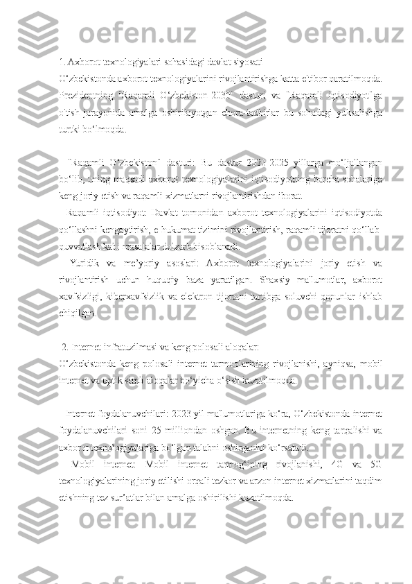 1. Axborot texnologiyalari sohasidagi davlat siyosati
O‘zbekistonda axborot texnologiyalarini rivojlantirishga katta e'tibor qaratilmoqda.
Prezidentning   "Raqamli   O‘zbekiston-2030"   dasturi   va   "Raqamli   iqtisodiyot"ga
o'tish   jarayonida   amalga   oshirilayotgan   chora-tadbirlar   bu   sohadagi   yuksalishga
turtki bo‘lmoqda.
-   "Raqamli   O‘zbekiston"   dasturi:   Bu   dastur   2020-2025   yillarga   mo‘ljallangan
bo‘lib, uning maqsadi  axborot texnologiyalarini  iqtisodiyotning barcha sohalariga
keng joriy etish va raqamli xizmatlarni rivojlantirishdan iborat.
-   Raqamli   iqtisodiyot:   Davlat   tomonidan   axborot   texnologiyalarini   iqtisodiyotda
qo‘llashni kengaytirish, e-hukumat tizimini rivojlantirish, raqamli tijoratni qo‘llab-
quvvatlash kabi masalalar dolzarb hisoblanadi.
-   Yuridik   va   me’yoriy   asoslari:   Axborot   texnologiyalarini   joriy   etish   va
rivojlantirish   uchun   huquqiy   baza   yaratilgan.   Shaxsiy   ma'lumotlar,   axborot
xavfsizligi,   kiberxavfsizlik   va   elektron   tijoratni   tartibga   soluvchi   qonunlar   ishlab
chiqilgan.
 2. Internet infratuzilmasi va keng polosali aloqalar:
O‘zbekistonda   keng   polosali   internet   tarmoqlarining   rivojlanishi,   ayniqsa,   mobil
internet va optik simli aloqalar bo‘yicha o‘sish kuzatilmoqda.
- Internet foydalanuvchilari: 2023 yil ma'lumotlariga ko‘ra, O‘zbekistonda internet
foydalanuvchilari   soni   25   milliondan   oshgan.   Bu   internetning   keng   tarqalishi   va
axborot texnologiyalariga bo‘lgan talabni oshirganini ko‘rsatadi.
-   Mobil   internet:   Mobil   internet   tarmog‘ining   rivojlanishi,   4G   va   5G
texnologiyalarining joriy etilishi orqali tezkor va arzon internet xizmatlarini taqdim
etishning tez sur’atlar bilan amalga oshirilishi kuzatilmoqda. 