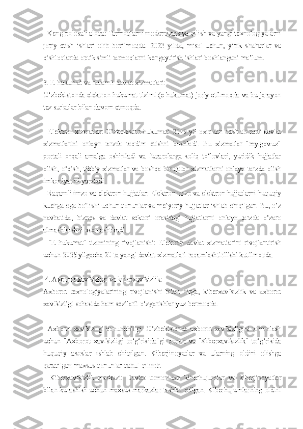 - Keng polosali aloqa: Tarmoqlarni modernizatsiya qilish va yangi texnologiyalarni
joriy   etish   ishlari   olib   borilmoqda.   2023   yilda,   misol   uchun,   yirik   shaharlar   va
qishloqlarda optik simli tarmoqlarni kengaytirish ishlari boshlangani ma’lum.
3. E-hukumat va raqamli davlat xizmatlari:
O‘zbekistonda elektron hukumat tizimi (e-hukumat) joriy etilmoqda va bu jarayon
tez sur'atlar bilan davom etmoqda.
- Elektron xizmatlar: O‘zbekiston hukumati 2019 yil oxiridan boshlab turli davlat
xizmatlarini   onlayn   tarzda   taqdim   etishni   boshladi.   Bu   xizmatlar   "my.gov.uz"
portali   orqali   amalga   oshiriladi   va   fuqarolarga   soliq   to‘lovlari,   yuridik   hujjatlar
olish, o‘qish, tibbiy xizmatlar va boshqa bir qator xizmatlarni onlayn tarzda olish
imkoniyatini yaratadi.
- Raqamli imzo va elektron hujjatlar: Elektron imzo va elektron hujjatlarni huquqiy
kuchga ega bo‘lishi uchun qonunlar va me’yoriy hujjatlar ishlab chiqilgan. Bu, o‘z
navbatida,   biznes   va   davlat   sektori   orasidagi   hujjatlarni   onlayn   tarzda   o‘zaro
almashinishni osonlashtiradi.
-   "E-hukumat"   tizimining   rivojlanishi:   Elektron   davlat   xizmatlarini   rivojlantirish
uchun 2025 yilgacha 20 ta yangi davlat xizmatlari raqamlashtirilishi kutilmoqda.
 4. Axborot xavfsizligi va kiberxavfsizlik:
Axborot   texnologiyalarining   rivojlanishi   bilan   birga,   kiberxavfsizlik   va   axborot
xavfsizligi sohasida ham sezilarli o‘zgarishlar yuz bermoqda.
- Axborot xavfsizligi qonunchiligi: O‘zbekistonda axborot xavfsizligini ta'minlash
uchun   "Axborot   xavfsizligi   to‘g‘risida"gi   qonun   va   "Kiberxavfsizlik"   to‘g‘risida
huquqiy   asoslar   ishlab   chiqilgan.   Kiberjinoyatlar   va   ularning   oldini   olishga
qaratilgan maxsus qonunlar qabul qilindi.
-   Kiberxavfsizlik   markazi:   Davlat   tomonidan   kiberhujumlar   va   kiberjinoyatlar
bilan kurashish uchun maxsus markazlar tashkil etilgan. Kiberhujumlarning oldini 