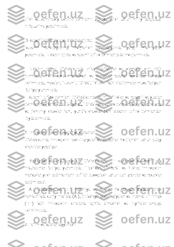 olish   va   zamonaviy   axborot   tizimlarini   himoya   qilish   uchun   milliy   darajadagi
infratuzilma yaratilmoqda.
 5.Raqamli iqtisodiyot va elektron tijorat:
Raqamli   iqtisodiyotning   rivojlanishi   O‘zbekistonda   yangi   imkoniyatlar
yaratmoqda. Elektron tijorat va raqamli to‘lov tizimlari jadal rivojlanmoqda.
-   Elektron   tijorat:   O‘zbekistonda   onlayn   do‘konlar   va   xizmatlar   soni   ortib
bormoqda.   Yirik   savdo   markazlari   va   startaplar   raqamli   savdolarni   amalga
oshirmoqda, masalan, "Uzum", "Click", "Korzo" kabi platformalar muvaffaqiyatli
faoliyat yuritmoqda.
-   Raqamli   to‘lov   tizimlari:   O‘zbekistonda   mobil   to‘lovlar   va   raqamli   valyutalar
tizimlari rivojlanmoqda. "Payme", "Click" kabi to‘lov tizimlari keng tarqalmoqda
va   jismoniy   shaxslar   ham,   yuridik   shaxslar   ham   elektron   to‘lov   tizimlaridan
foydalanmoqda.
6. Innovatsion texnologiyalar va startaplar:
O‘zbekistonda   innovatsion   texnologiyalar   va   startaplar   rivojlanishi   uchun   qulay
sharoitlar yaratilgan.
-   Startaplar   va   inkubatsiyalar:   O‘zbekistonda   IT   startaplar   va   texnologik
inkubatorlar   faoliyat   yuritmoqda.   "Tashkent   IT   Park"   va   boshqa   innovatsion
markazlar   yosh   tadbirkorlarni   qo‘llab-quvvatlash   uchun   turli   grantlar   va   resurslar
taqdim etadi.
-   AI,   blokcheyn,   va   IoT:   Yaponiya   va   boshqa   rivojlangan   davlatlar   bilan
hamkorlikda sun'iy intellekt (AI), blokcheyn texnologiyalari va Internet of Things
(IoT)   kabi   innovatsion   sohalarda   tajriba   almashish   va   loyihalar   amalga
oshirilmoqda.
7. Ta’lim va kadrlar tayyorlash: 