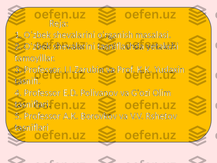                  Reja:
1. Oʻzbek shevalarini oʻrganish masalasi.
2. O‘zbek shevalarini tasniflashda yetakchi 
tamoyillar.
3. Professor. I.I.Zarubin va Prof. K.K. Yudaxin 
tasnifi.
4. Professor E.D. Polivanov va G'ozi Olim 
tasniflari.
5. Professor A.K. Borovkov va V.V. Rshetov 
tasniflari 