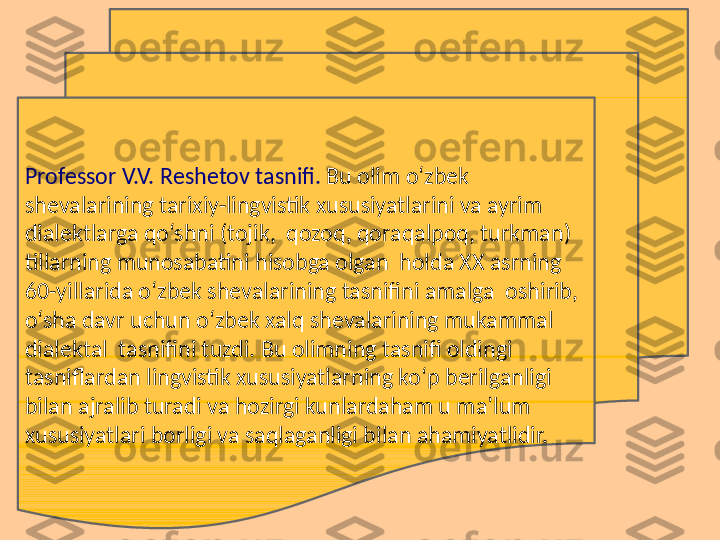 Professor V.V. Rеshеtov tasnifi.  Bu olim o‘zbek 
shеvalarining tarixiy-lingvistik xususiyatlarini va ayrim 
dialеktlarga qo‘shni (tojik,  qozoq, qoraqalpoq, turkman) 
tillarning munosabatini hisobga olgan  holda XX asrning 
60-yillarida o‘zbek shеvalarining tasnifini amalga  oshirib, 
o‘sha davr uchun o‘zbek xalq shevalarining mukammal 
dialektal  tasnifini tuzdi. Bu olimning tasnifi oldingi 
tasniflardan lingvistik xususiyatlarning ko‘p berilganligi 
bilan ajralib turadi va hozirgi kunlardaham u ma’lum 
xususiyatlari borligi va saqlaganligi bilan ahamiyatlidir.   