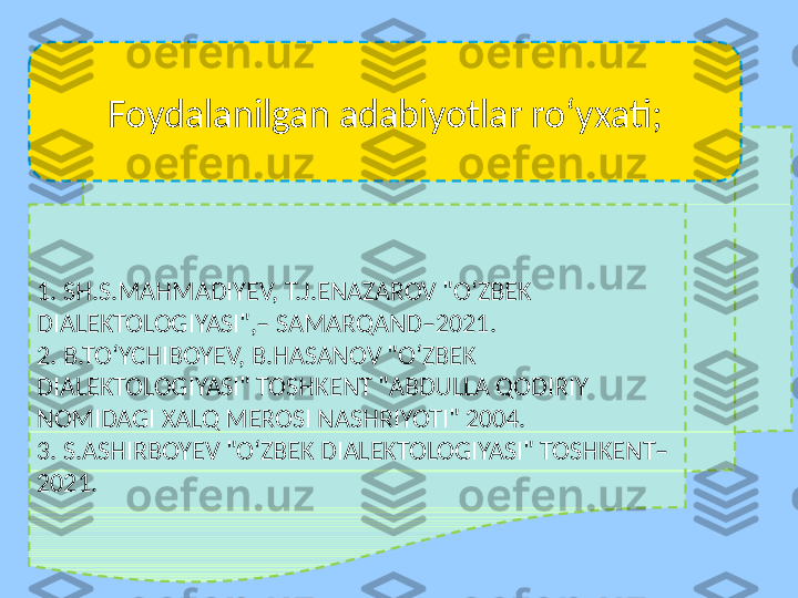 1. SH.S.MAHMADIYEV, T.J.ENAZAROV "O‘ZBEK 
DIALEKTOLOGIYASI",– SAMARQAND–2021.
2. B.TO‘YCHIBOYEV, B.HASANOV "O‘ZBEK 
DIALEKTOLOGIYASI" TOSHKENT "ABDULLA QODIRIY 
NOMIDAGI XALQ MEROSI NASHRIYOTI" 2004.
3. S.ASHIRBOYEV "O‘ZBEK DIALEKTOLOGIYASI" TOSHKENT–
2021. Foydalanilgan adabiyotlar roʻyxati; 