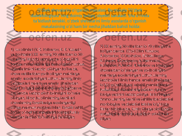 O‘zbek shevalarini o‘rganish masalasi. Bu masala “O‘zbek  
dialektologiyasi”ning doimiy tadqiq obyekti sanaladi. Shu o‘rinda  
ta’kidlash kerakki, o‘zbek shevalarini ilmiy asoslarda o‘rganish  
masalasining o‘zi ham bir necha jihatdan bahsli holda:
1) rus olimlari (Y. D. Polivanov, K. K. Yudaxin 
va boshqalar) XX  asrning 20-yillaridan to 30-
yillarning ikkinchi yarmigacha o‘zbek tilini  
boshqa millat vakillariga ham o‘rgatish uchun 
shevalarimizni tadqiq  etishgan bo‘lsa-da, 
sheva vakillaridan yozib olingan matnlarga 
amaliy  asoslanishgani uchun ularning ilmiy 
tadqiqotlari nazariy va amaliy  jihatlardan 
to‘g‘ri bo‘lgani sababli shevalarni qanday va 
qay tarzda  tadqiq etish lozimligini ko‘rsata 
olishgan. Biroq bu olimlarning tasniflari  
shevalarning fonetikasiga asoslanganligi 
uchun mazmun-mohiyati bilan  fonetik tahlil 
bo‘lib, o‘zbek tili shevalarini boshqa turkiy 
tillardan farqlab ko‘rsatishga qaratilgan; 2) XX asrning 30-yillaridan to 70-yillargacha 
bo‘lgan davrda  (G‘ozi Olim Yunusov, 
A.Borovkov, V.V.Reshetov, F.Abdullayev,  
A.Ishayev, X.Doniyorov, A.Shermatov, 
N.Rajabov, A.Aliyev,  K.Nazarov va boshqalar) 
shevalardan to‘plangan va yozib olingan 
matnlarga asoslanishgani uchun ularning 
tadqiqotlari ilmiy hamda  amaliy jihatlardan 
to‘g‘ri yo‘naltirilgani sababli mamlakatimiz  
hududidagi shevalarning yuzdan yigirma 
foiziga yaqinini tadqiq etishga  kirishishgan. 
Ammo ularning tasnif va tahlillarida dialektal 
morfologiya  va dialektal leksika to‘g‘risida 
fikrlar bildirilsa-da, turkiy tillarga oid  fonetik 
qonuniyatlar asosida tasniflash yetakchilik 
qilgan; 